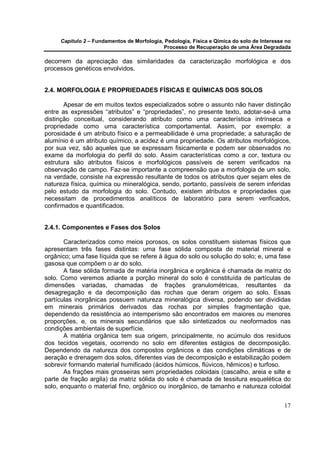 Capítulo 2 – Fundamentos de Morfologia, Pedologia, Física e Qímica do solo de Interesse no
                                            Processo de Recuperação de uma Área Degradada

decorrem da apreciação das similaridades da caracterização morfológica e dos
processos genéticos envolvidos.


2.4. MORFOLOGIA E PROPRIEDADES FÍSICAS E QUÍMICAS DOS SOLOS

       Apesar de em muitos textos especializados sobre o assunto não haver distinção
entre as expressões “atributos” e “propriedades”, no presente texto, adotar-se-á uma
distinção conceitual, considerando atributo como uma característica intrínseca e
propriedade como uma característica comportamental. Assim, por exemplo: a
porosidade é um atributo físico e a permeabilidade é uma propriedade; a saturação de
alumínio é um atributo químico, a acidez é uma propriedade. Os atributos morfológicos,
por sua vez, são aqueles que se expressam fisicamente e podem ser observados no
exame da morfologia do perfil do solo. Assim características como a cor, textura ou
estrutura são atributos físicos e morfológicos passíveis de serem verificados na
observação de campo. Faz-se importante a compreensão que a morfologia de um solo,
na verdade, consiste na expressão resultante de todos os atributos quer sejam eles de
natureza física, química ou mineralógica, sendo, portanto, passíveis de serem inferidas
pelo estudo da morfologia do solo. Contudo, existem atributos e propriedades que
necessitam de procedimentos analíticos de laboratório para serem verificados,
confirmados e quantificados.


2.4.1. Componentes e Fases dos Solos

       Caracterizados como meios porosos, os solos constituem sistemas físicos que
apresentam três fases distintas: uma fase sólida composta de material mineral e
orgânico; uma fase líquida que se refere à água do solo ou solução do solo; e, uma fase
gasosa que compõem o ar do solo.
       A fase sólida formada de matéria inorgânica e orgânica é chamada de matriz do
solo. Como veremos adiante a porção mineral do solo é constituída de partículas de
dimensões variadas, chamadas de frações granulométricas, resultantes da
desagregação e da decomposição das rochas que deram origem ao solo. Essas
partículas inorgânicas possuem natureza mineralógica diversa, podendo ser divididas
em minerais primários derivados das rochas por simples fragmentação que,
dependendo da resistência ao intemperismo são encontrados em maiores ou menores
proporções, e, os minerais secundários que são sintetizados ou neoformados nas
condições ambientais de superfície.
       A matéria orgânica tem sua origem, principalmente, no acúmulo dos resíduos
dos tecidos vegetais, ocorrendo no solo em diferentes estágios de decomposição.
Dependendo da natureza dos compostos orgânicos e das condições climáticas e de
aeração e drenagem dos solos, diferentes vias de decomposição e estabilização podem
sobrevir formando material humificado (ácidos húmicos, flúvicos, hêmicos) e turfoso.
       As frações mais grosseiras sem propriedades coloidais (cascalho, areia e silte e
parte de fração argila) da matriz sólida do solo é chamada de tessitura esquelética do
solo, enquanto o material fino, orgânico ou inorgânico, de tamanho e natureza coloidal


                                                                                            17
 