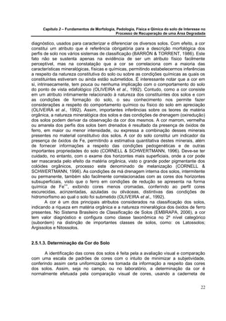 Capítulo 2 – Fundamentos de Morfologia, Pedologia, Física e Qímica do solo de Interesse no
                                            Processo de Recuperação de uma Área Degradada

diagnóstico, usados para caracterizar e diferenciar os diversos solos. Com efeito, a cor
constitui um atributo que é referência obrigatória para a descrição morfológica dos
perfis de solo nos vários sistemas de classificação (BARRÓN & TORRENT, 1986). Este
fato não se sustenta apenas na evidência de ser um atributo físico facilmente
perceptível, mas na constatação que a cor se correlaciona com a maioria das
características mineralógicas, físicas e químicas, permitindo estabelecermos inferências
a respeito da natureza constitutiva do solo ou sobre as condições químicas as quais os
constituintes estiveram ou ainda estão submetidos. É interessante notar que a cor em
si, intrinsecamente, tem pouca ou nenhuma implicação com o comportamento do solo
do ponto de vista edafológico (OLIVEIRA et al., 1992). Contudo, como a cor consiste
em um atributo intimamente relacionado à natureza dos constituintes dos solos e com
as condições de formação do solo, o seu conhecimento nos permite fazer
considerações a respeito do comportamento químico ou físico do solo em apreciação
(OLIVEIRA et al., 1992). Assim, importantes inferências sobre os teores de matéria
orgânica, a natureza mineralógica dos solos e das condições de drenagem (oxiredução)
dos solos podem derivar da observação da cor dos mesmos. A cor marrom, vermelha
ou amarela dos perfis dos solos bem drenados é resultado da presença de óxidos de
ferro, em maior ou menor intensidade, ou expressa a combinação desses minerais
presentes no material constitutivo dos solos. A cor do solo constitui um indicador da
presença de óxidos de Fe, permitindo a estimativa quantitativa destes minerais, além
de fornecer informações a respeito das condições pedogenéticas e de outras
importantes propriedades do solo (CORNELL & SCHWERTMANN, 1996). Deve-se ter
cuidado, no entanto, com o exame dos horizontes mais superficiais, onde a cor pode
ser mascarada pelo efeito da matéria orgânica, visto o grande poder pigmentante dos
colóides orgânicos, processo este denominado de melanização (CORNELL &
SCHWERTMANN, 1996). As condições de má drenagem interna dos solos, intermitente
ou permanente, também são facilmente correlacionadas com as cores dos horizontes
subsuperficiais, visto que o ferro em condições de redução se apresenta na forma
química de Fe++, exibindo cores menos cromadas, conferindo ao perfil cores
escurecidas, acinzentadas, azuladas ou oliváceas, distintivas das condições de
hidromorfismo ao qual o solo foi submetido (OLIVEIRA et al., 1992).
         A cor é um dos principais atributos considerados na classificação dos solos,
indicando a riqueza em matéria orgânica e a natureza mineralógica dos óxidos de ferro
presentes. No Sistema Brasileiro de Classificação de Solos (EMBRAPA, 2006), a cor
tem valor diagnóstico e configura como classe taxonômica no 2º nível categórico
(subordem) na distinção de importantes classes de solos, como: os Latossolos;
Argissolos e Nitossolos.


2.5.1.3. Determinação da Cor do Solo

       A identificação das cores dos solos é feita pela a avaliação visual e comparação
com uma escala de padrões de cores com o intuito de minimizar a subjetividade,
conferindo assim certa uniformização na tomada da informação a respeito das cores
dos solos. Assim, seja no campo, ou no laboratório, a determinação da cor é
normalmente efetuada pela comparação visual de cores, usando a caderneta de


                                                                                            22
 