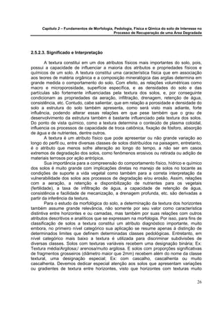 Capítulo 2 – Fundamentos de Morfologia, Pedologia, Física e Qímica do solo de Interesse no
                                            Processo de Recuperação de uma Área Degradada




2.5.2.3. Significado e Interpretação

         A textura constitui em um dos atributos físicos mais importantes do solo, pois,
possui a capacidade de influenciar a maioria dos atributos e propriedades físicos e
químicos de um solo. A textura constitui uma característica física que em associação
aos teores de matéria orgânica e a composição mineralógica das argilas determina em
grande medida o comportamento do solo. Com efeito, as relações volumétricas como
macro e microporosidade, superfície específica, e as densidades do solo e das
partículas são fortemente influenciadas pela textura dos solos, e, por conseguinte
condicionam as propriedades da aeração, infiltração, drenagem, retenção de água,
consistência, etc. Contudo, cabe salientar, que em relação a porosidade e densidade do
solo a estrutura do solo também apresenta, como será visto mais adiante, forte
influência, podendo alterar essas relações em que pese também que o grau de
desenvolvimento da estrutura também é bastante influenciado pela textura dos solos.
Do ponto de vista químico, como a textura determina o conteúdo de plasma coloidal,
influencia os processos de capacidade de troca catiônica, fixação de fósforo, absorção
de água e de nutrientes, dentre outros.
         A textura é um atributo físico que pode apresentar ou não grande variação ao
longo do perfil ou, entre diversas classes de solos distribuídos na paisagem, entretanto,
é o atributo que menos sofre alteração ao longo do tempo, a não ser em casos
extremos de degradação dos solos, como fenômenos erosivos ou retirada ou adição de
materiais terrosos por ação antrópica.
         Sua importância para a compreensão do comportamento físico, hídrico e químico
dos solos é muito grande com implicações diretas no manejo de solos no tocante as
condições de suporte a vida vegetal como também para a correta interpretação da
vulnerabilidade dos solos aos processos de degradação e/ou erosão. Assim, relações
com a aeração, a retenção e disponibilização de nutrientes para os vegetais
(fertilidade), a taxa de infiltração de água, a capacidade de retenção de água,
consistência e facilidade de mecanização, a drenagem profunda, etc. são derivadas a
partir da inferência da textura.
         Para o estudo da morfológica do solo, a determinação da textura dos horizontes
também assume grande relevância, não somente por seu valor como característica
distintiva entre horizontes e ou camadas, mas também por suas relações com outros
atributos descritivos e analíticos que se expressam na morfologia. Por isso, para fins de
classificação de solos a textura constitui um atributo diagnóstico importante, muito
embora, no primeiro nível categórico sua aplicação se resume apenas à distinção de
determinados limites que definem determinadas classes pedológicas. Entretanto, em
nível categórico mais baixo a textura é utilizada para discriminar subdivisões de
diversas classes. Solos com texturas variáveis recebem uma designação binária; Ex:
Textura média/Argilosa;/ arenosa/muito argilosa. E solos com proporções significativas
de fragmentos grosseiros (diâmetro maior que 2mm) recebem além do nome da classe
textural, uma designação especial; Ex: com cascalho, cascalhenta ou muito
cascalhenta. Devemos dedicar especial atenção aos solos que apresentam variações
ou gradientes de textura entre horizontes, visto que horizontes com texturas muito


                                                                                            26
 