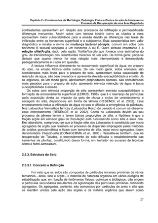 Capítulo 2 – Fundamentos de Morfologia, Pedologia, Física e Qímica do solo de Interesse no
                                            Processo de Recuperação de uma Área Degradada

contrastantes apresentam em relação aos processos de infiltração e permeabilidade
diferenças marcantes. Assim solos com textura binária como as citadas a cima
apresentam maior vulnerabilidade para a erosão devido as diferenças nas taxas de
infiltração entre os horizontes superficial e o subjacente. Esta característica tem valor
diagnóstico e recebe o nome de mudança textural abrupta, comum em solos com
horizonte B textural sobposto a um horizonte A ou E. Outro atributo importante é a
relação silte/Argila, dado pela razão: %silte/%argila que fornece uma estimativa do
grau de transformação dos constituintes minerais de um solo. De forma geral, pode-se
deduzir que quanto menor for esta relação mais intemperizado e desenvolvido
pedogeneticamente é o solo em questão.
         A textura influencia diretamente no escoamento superficial da água, no preparo
do solo, na erosão hídrica entre outros. De um modo geral, solos arenosos são
considerados mais leves para o preparo de solo, apresentam baixa capacidade de
retenção de água, são bem drenados e apresenta elevada susceptibilidade a erosão. Já
os argilosos, de um modo geral, apresentam propriedades opostas, são considerados
mais pesados para o preparo de solo, apresenta elevada retenção de água e baixa
susceptibilidade à erosão.
     Os solos com elevada proporção de silte apresentam elevada susceptibilidade a
formação de encrostamento superficial (LEMOS, 1996), que é o rearranjo de partículas
após exposição direta ao impacto da gota de chuva e ciclos de umedecimento e
secagem do solo, dispondo-se em forma de lâmina (RESENDE et al, 2002). Esse
encrostamento reduz a infiltração de água no solo e dificulta a emergência de plântulas.
Nos Latossolos Vermelhos férricos (Latossolos Roxo) do cerrado é comum se observar
esse encrostamento (RESENDE et al, 2002). Como os Latossolos devido ao seu
processo de gênese levam a terem baixas proporções de silte, a hipótese é que a
fração argila em elevado grau de floculação está funcionando como silte e areia fina.
Em laboratório, comprovou-se que a fração silte dos Latossolos é constituída por micro
agregados de argila que resistem ao processo de dispersão empregado pelos métodos
de análise granulométrica e ficam com tamanho de silte, esse micro agregados foram
denominados Pseudo-silte (DONAGEMMA et al., 2003). Ressalta-se também, que na
recuperação de Taludes, o encrostamento do solo dificulta o estabelecimento das
sementes de plantas, constituindo dessa forma, um limitador ao sucesso de técnicas
como a hidro-semeadura.


2.5.3. Estrutura do Solo


2.5.3.1. Conceito e Definição

       Foi visto que os solos são compostos de partículas minerais primárias de vários
tamanhos - areia, silte e argila - e material de natureza orgânica em vários estágios de
estabilização que, em função de fenômenos físicos, químicos e biológicos, dão origem
a partículas secundárias resultantes da aglutinação das partículas primárias, formando
agregados. Os agregados, portanto, são compostos por partículas de areia e silte que
se mantêm unidas pela ação das argilas e da matéria orgânica que atuam como


                                                                                            27
 