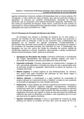 Capítulo 2 – Fundamentos de Morfologia, Pedologia, Física e Qímica do solo de Interesse no
                                            Processo de Recuperação de uma Área Degradada

agentes cimentantes, formando unidades individualizadas mais ou menos estáveis. Por
conseguinte, a matriz sólida dos solos composta, quer seja por partículas simples ou
agregados, se estrutura em unidades individualizadas, chamadas de unidades
estruturais, que se comportam como porções fisicamente separadas, delimitadas uma
das outras por superfícies de fraqueza. Assim sendo, a estrutura do solo consiste na
organização ou arranjo tridimensional das partículas sólidos, primárias ou secundárias
(agregados) dos solos (OLIVEIRA et al., 1992).


2.5.3.2. Processos de Formação da Estrutura dos Solos

       Os processos que induzem a formação da estrutura de um solo podem, a
princípio, ser divididos em dois processos básicos, entre aqueles que promovem a
aproximação entre as partículas e entre os que concorrem para a estabilização dos
agregados por se constituir em agentes cimentantes. Fundamentalmente a
aproximação das partículas ocorre através da agregação por floculação de colóides e
por processos de expansão-contração das partículas do solo. A estabilização dos
agregados, por sua vez, ocorre em função de processos da química coloidal de
constituintes orgânicos e minerais. Entretanto, cabe assinalar o caráter complementar
desses diversos processos. Assim, desta-se os principais:

      Agregação por floculação das argilas: Fenômeno relacionado a neutralização
      das cargas eletroestáticas das partículas coloidais (argilas) que induz a
      diminuição da repulsão e aumento da tendência de união entre elas;
      Expansão–contração: Processo relacionado ao umedecimento e secagem do
      solo, provocando expansão e contração da massa do solo e aproximação entre
      as partículas simples ou agregadas, determinando os planos de fraqueza e as
      unidades estruturais;
      Matéria orgânica: A matéria orgânica do solo (Polissacarídeos, Ac. Húmicos,
      etc.) possui forte ação cimentante das partículas do solo dando origem a
      agregados organominerais estáveis;
      Sistema radicular: a desidratação e a ação mecânica de compressão do
      sistema radicular em crescimento tende a “trabalhar” a massa do solo auxiliando
      na formação da agregação e/ou das unidades estruturais;
      Organismos: a ação biológica dos diversos organismos promovem a produção e
      exudação de compostos orgânicos (vegetais, microrganismos, mesofauna)
      contribuindo assim para a estabilização dos agregados e formação da estrutura
      do solo. Notadamente, cita-se a ação mecânica das hifas de fungos e ação das
      oligoquetas (minhocas) que ingerem a massa do solo para retirar as substâncias
      orgânicas das quais se alimentam e excretam o solo (coprólitos) com um muco
      que atua como um agente cimentante;
      Agentes cimentantes minerais: O tipo e a quantidade de minerais de argila,
      presença de cátions no complexo de troca, bem como de óxidos de Fe e Al,


                                                                                            28
 