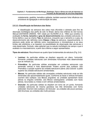 Capítulo 2 – Fundamentos de Morfologia, Pedologia, Física e Qímica do solo de Interesse no
                                            Processo de Recuperação de uma Área Degradada

      notadamente, goethita, hematita e gibbsita, também exercem forte influência nos
      processos de agregação e estruturação de solos.


2.5.3.3. Classificação da Estrutura dos Solos

       A classificação da estrutura dos solos mais difundida e adotada para fins de
descrição morfológica dos perfis de solo no Brasil, deriva dos critérios do Soil Survey
Manual (ESTADOS UNIDOS, 1951 citado por OLIVEIRA et al., 1992) que constitui na
avaliação da forma, tamanho e grau de desenvolvimento das unidades estruturais. A
forma define o que se chama Tipo de estrutura, enquanto que o tamanho e o grau de
desenvolvimento são definidos como Classe e Grau da estrutura, respectivamente. A
estrutura pode ainda ser definida como macroestrutura e microestrutura e os seus
limites são arbitrários e se baseiam na possibilidade de observação das estruturas à
vista desarmada. Contudo, cabe salientar que no estudo morfológico de campo o que é
avaliado é a macroestrutura, a partir dos critérios a seguir apresentados:

Tipos de estrutura: Reconhecem-se quatro tipos fundamentais de estrutura (Fig. 2.4):

      Laminar: As partículas sólidas se dispõem segundo um plano, horizontal,
      formando unidades estruturais com dimensões horizontais mais desenvolvidas
      que as verticais (a);
      Prismática: As partículas sólidas arranjadas em unidades estruturais cuja
      dimensão vertical é mais desenvolvida: Podem ocorrer dois subtipos: (ba)
      Prismática: a porção superior da unidade estrutural é plana; (bb) Colunar: a parte
      superior da unidade estrutural é arredondada;
      Blocos: As partículas sólidas são arranjadas unidades estruturais onde as três
      dimensões são aproximadamente iguais. Conforme as faces e vértices formados
      ocorrem dois subtipos: (ca) Blocos angulares: as unidades apresentam faces
      planas ou ângulos cortantes. (cb) Blocos subangulares: unidades com faces
      planas, recurvadas ou mistas e com vértices arredondados;
      Granular: As partículas sólidas se dispõem em torno de um ponto, formando
      unidades estruturais de mesma grandeza nas três dimensões com forma
      esferoidal. Ocorrem dois subtipos: (d) Granular:- as unidades são pouco porosas;
      (d2) Grumosa: as unidades são muito porosas.




                                                                                            29
 