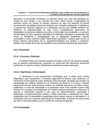 Capítulo 2 – Fundamentos de Morfologia, Pedologia, Física e Qímica do solo de Interesse no
                                            Processo de Recuperação de uma Área Degradada

estrutura e a porosidade constituem os atributos físicos que mais são alterados em
função do mau manejo e uso incorreto dos solos. Assim sendo, a degradação da
estrutura ocorre em função do preparo intensivo do solo nos sistemas de plantio
convencional e do tráfego intenso de máquinas com umidade inadequada. A retirada ou
a queima dos resíduos orgânicos ou a dispersão química dos colóides também tem
influência na desestruturação do solo. Como conseqüências observáveis da
degradação da estrutura podemos enumerar a diminuição da porosidade e o aumento
da densidade do solo, causando dificuldade de infiltração, drenagem e penetração das
raízes. A resistência à desagregação que os agregados apresentam quando
submetidos a forças externas (ação implementos agrícolas e impacto gota chuva) ou
forças internas (compressão de ar, expansão/contração) que tendem a rompê-los,
oferece uma medida da do grau de resistência aos referidos processos de degradação.


2.5.4. Cerosidade


2.5.4.1. Conceito e Definição

       Constituem filmes de material inorgânico iluviado, muito fino de natureza coloidal,
que se assenta orientadamente revestindo as superfícies dos elementos estruturais
conferindo um aspecto lustroso, facilmente reconhecível quando acentuado.


2.5.4.2. Significado e Interpretação

        A cerosidade é uma característica morfológica que é usada como critério
diagnóstico, para caracterizar o horizonte diagnóstico B textural, pois evidencia um
mecanismo de formação de solos conhecido como eluviação -iluviação que constitui na
translocação de material coloidal de um horizonte de perda (A e E) para o referido
horizonte B textural. Este processo confere as unidades estruturais um brilho ceroso,
justificando o nome de cerosidade e se apresenta tanto mais evidente quanto mais
intenso for o processo de translocação de material coloidal revestindo as estruturas. É
descrito e classificado segundo o seu grau de desenvolvimento, quantidade e
distribuição. O desenvolvimento confere a nitidez observada e classificada em: fraca;
moderada e forte. A quantidade é classificada como: pouca; comum ou abundante. E, a
distribuição pode ser: contínua; descontínua ou fragmentária. O exame de campo pode
ser feito a vista desarmada ou com o auxílio de uma lupa de geólogo.


2.5.5. Porosidade




                                                                                            32
 
