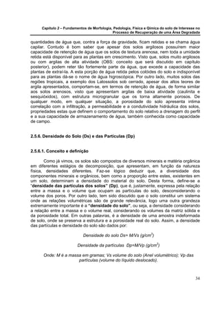 Capítulo 2 – Fundamentos de Morfologia, Pedologia, Física e Qímica do solo de Interesse no
                                            Processo de Recuperação de uma Área Degradada

quantidades de água que, contra a força de gravidade, ficam retidas e se chama água
capilar. Contudo é bom saber que apesar dos solos argilosos possuírem maior
capacidade de retenção de água que os solos de textura arenosa, nem toda a umidade
retida está disponível para as plantas em crescimento. Visto que, solos muito argilosos
ou com argilas de alta atividade (OBS: conceito que será discutido em capítulo
posterior), podem reter tão fortemente parte da água, que excede a capacidade das
plantas de extraí-la. A esta porção de água retida pelos colóides do solo e indisponível
para as plantas dá-se o nome de água higroscópica. Por outro lado, muitos solos das
regiões tropicais, a exemplo dos Latossolos sob cerrado, apesar dos altos teores de
argila apresentados, comportam-se, em termos de retenção de água, de forma similar
aos solos arenosos, visto que apresentam argilas de baixa atividade (caulinita e
sesquióxidos), com estrutura microgranular que os torna altamente porosos. De
qualquer modo, em qualquer situação, a porosidade do solo apresenta intima
correlação com a infiltração, a permeabilidade e a condutividade hidráulica dos solos,
propriedades estas que definem o comportamento do solo relativo a drenagem do perfil
e a sua capacidade de armazenamento de água, também conhecida como capacidade
de campo.


2.5.6. Densidade do Solo (Ds) e das Partículas (Dp)


2.5.6.1. Conceito e definição

       Como já vimos, os solos são compostos de diversos minerais e matéria orgânica
em diferentes estágios de decomposição, que apresentam, em função da natureza
física, densidades diferentes. Faz-se lógico deduzir que, a diversidade dos
componentes minerais e orgânicos, bem como a proporção entre estes, existentes em
um solo, determinam a densidade do material do solo. Desta forma, define-se a
“densidade das partículas dos solos” (Dp), que é, justamente, expressa pela relação
entre a massa e o volume que ocupam as partículas do solo, desconsiderando o
volume dos poros. Por outro lado, tem sido discutido que o solo constitui um sistema
onde as relações volumétricas são de grande relevância, logo uma outra grandeza
extremamente importante é a “densidade do solo”, ou seja, a densidade considerando
a relação entre a massa e o volume real, considerando os volumes da matriz sólida e
da porosidade total. Em outras palavras, é a densidade de uma amostra indeformada
de solo, onde se preserva a estrutura e a porosidade real do solo. Assim, a densidade
das partículas e densidade do solo são dados por:

                            Densidade do solo Ds= M/Vs (g/cm3)

                         Densidade da partículas Dp=M/Vp (g/cm3)

      Onde: M é a massa em gramas; Vs volume do solo (Anel volumétrico); Vp das
                      partículas (volume do líquido deslocado).



                                                                                            34
 