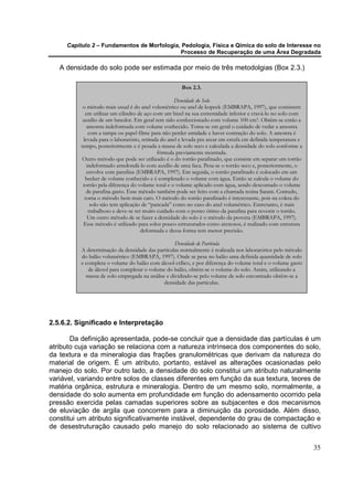 Capítulo 2 – Fundamentos de Morfologia, Pedologia, Física e Qímica do solo de Interesse no
                                            Processo de Recuperação de uma Área Degradada

   A densidade do solo pode ser estimada por meio de três metodolgias (Box 2.3.)

                                                       Box 2.3.

                                                     Densidade do Solo
           o método mais usual é do anel volumétrico ou anel de kopeck (EMBRAPA, 1997), que consistem
            em utilizar um cilindro de aço com um bizel na sua extremidade inferior e cravá-lo no solo com
           auxílio de um batedor. Em geral tem sido confeccionado com volume 100 cm3. Obtêm-se então a
             amostra indeformada com volume conhecido. Toma-se em geral o cuidado de vedar a amostra
              com a tampa ou papel filme para não perder umidade e haver contração do solo. A amostra é
           levada para o laboratório, retirada do anel e levada pra secar em estufa em definida temperatura e
          tempo, posteriormente e é pesada a massa de solo seco e calculada a densidade do solo conforme a
                                             fórmula previamente mostrada.
          Outro método que pode ser utilizado é o do torrão parafinado, que consiste em separar um torrão
             indeformado arredondá-lo com auxílio de uma faca. Pesa-se o torrão seco e, posteriormente, o
             envolve com parafina (EMBRAPA, 1997). Em seguida, o torrão parafinado é colocado em um
            becker de volume conhecido e é completado o volume com água. Então se calcula o volume do
           torrão pela diferença do volume total e o volume aplicado com água, sendo descontado o volume
             de parafina gasto. Esse método também pode ser feito com a chamada resina Saram. Contudo,
            torna o método bem mais caro. O método do torrão parafinado é interessante, pois na coleta do
               solo não tem aplicação de “pancada” como no caso do anel volumétrico. Entretanto, é mais
              trabalhoso e deve-se ter muito cuidado com o ponto ótimo da parafina para revestir o torrão.
             Um outro método de se fazer a densidade do solo é o método da proveta (EMBRAPA, 1997).
           Esse método é utilizado para solos pouco estruturados como arenosos, é realizado com estrutura
                                      deformada e dessa forma tem menor precisão.

                                                   Densidade de Partícula
          A determinação da densidade das partículas normalmente é realizada nos laboratórios pelo método
          do balão volumétrico (EMBRAPA, 1997). Onde se pesa no balão uma definida quantidade de solo
          e completa o volume do balão com álcool etílico, e por diferença do volume total e o volume gasto
             de álcool para completar o volume do balão, obtém-se o volume do solo. Assim, utilizando a
            massa de solo empregada na análise e dividindo-se pelo volume de solo encontrado obtêm-se a
                                              densidade das partículas.




2.5.6.2. Significado e Interpretação

       Da definição apresentada, pode-se concluir que a densidade das partículas é um
atributo cuja variação se relaciona com a natureza intrínseca dos componentes do solo,
da textura e da mineralogia das frações granulométricas que derivam da natureza do
material de origem. É um atributo, portanto, estável as alterações ocasionadas pelo
manejo do solo. Por outro lado, a densidade do solo constitui um atributo naturalmente
variável, variando entre solos de classes diferentes em função da sua textura, teores de
matéria orgânica, estrutura e mineralogia. Dentro de um mesmo solo, normalmente, a
densidade do solo aumenta em profundidade em função do adensamento ocorrido pela
pressão exercida pelas camadas superiores sobre as subjacentes e dos mecanismos
de eluviação de argila que concorrem para a diminuição da porosidade. Além disso,
constitui um atributo significativamente instável, dependente do grau de compactação e
de desestruturação causado pelo manejo do solo relacionado ao sistema de cultivo


                                                                                                                35
 