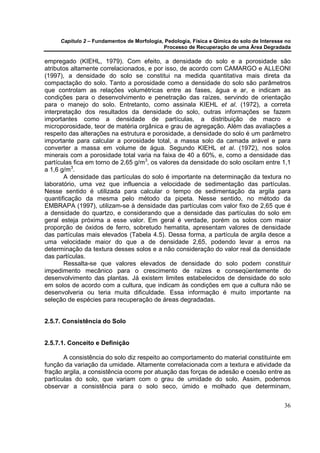 Capítulo 2 – Fundamentos de Morfologia, Pedologia, Física e Qímica do solo de Interesse no
                                            Processo de Recuperação de uma Área Degradada

empregado (KIEHL, 1979). Com efeito, a densidade do solo e a porosidade são
atributos altamente correlacionados, e por isso, de acordo com CAMARGO e ALLEONI
(1997), a densidade do solo se constitui na medida quantitativa mais direta da
compactação do solo. Tanto a porosidade como a densidade do solo são parâmetros
que controlam as relações volumétricas entre as fases, água e ar, e indicam as
condições para o desenvolvimento e penetração das raízes, servindo de orientação
para o manejo do solo. Entretanto, como assinala KIEHL et al. (1972), a correta
interpretação dos resultados da densidade do solo, outras informações se fazem
importantes como a densidade de partículas, a distribuição de macro e
microporosidade, teor de matéria orgânica e grau de agregação. Além das avaliações a
respeito das alterações na estrutura e porosidade, a densidade do solo é um parâmetro
importante para calcular a porosidade total, a massa solo da camada arável e para
converter a massa em volume de água. Segundo KIEHL et al. (1972), nos solos
minerais com a porosidade total varia na faixa de 40 a 60%, e, como a densidade das
partículas fica em torno de 2,65 g/m3, os valores da densidade do solo oscilam entre 1,1
a 1,6 g/m3.
       A densidade das partículas do solo é importante na determinação da textura no
laboratório, uma vez que influencia a velocidade de sedimentação das partículas.
Nesse sentido é utilizada para calcular o tempo de sedimentação da argila para
quantificação da mesma pelo método da pipeta. Nesse sentido, no método da
EMBRAPA (1997), utilizam-se à densidade das partículas com valor fixo de 2,65 que é
a densidade do quartzo, e considerando que a densidade das partículas do solo em
geral esteja próxima a esse valor. Em geral é verdade, porém os solos com maior
proporção de óxidos de ferro, sobretudo hematita, apresentam valores de densidade
das partículas mais elevados (Tabela 4.5). Dessa forma, a partícula de argila desce a
uma velocidade maior do que a de densidade 2,65, podendo levar a erros na
determinação da textura desses solos e a não consideração do valor real da densidade
das partículas.
       Ressalta-se que valores elevados de densidade do solo podem constituir
impedimento mecânico para o crescimento de raízes e conseqüentemente do
desenvolvimento das plantas. Já existem limites estabelecidos de densidade do solo
em solos de acordo com a cultura, que indicam às condições em que a cultura não se
desenvolveria ou teria muita dificuldade. Essa informação é muito importante na
seleção de espécies para recuperação de áreas degradadas.


2.5.7. Consistência do Solo


2.5.7.1. Conceito e Definição

       A consistência do solo diz respeito ao comportamento do material constituinte em
função da variação da umidade. Altamente correlacionada com a textura e atividade da
fração argila, a consistência ocorre por atuação das forças de adesão e coesão entre as
partículas do solo, que variam com o grau de umidade do solo. Assim, podemos
observar a consistência para o solo seco, úmido e molhado que determinam,


                                                                                            36
 