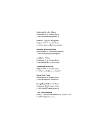 Fabiano de Carvalho Balieiro
Pesquisador A da Embrapa Solos,
E-mail: balieiro@cnps.embrapa.br

Guilherme Kangussú Donagemma
Pesquisador A da Embrapa Solos,
E-mail: donagemma@cnps.embrapa.br

Guilherme Montandon Chaer
Pesquisador A da Embrapa Agrobiologia,
E-mail: gchaer@cnpab.embrapa.br

José Carlos Polidoro
Pesquisador A da Embrapa Solos,
E-mail: polidoro@cnps.embrapa.br

José Ronaldo de Macedo
Pesquisador A da Embrapa Solos,
E-mail: jrmacedo@cnps.embrapa.br

Rachel Bardy Prado
Pesquisador A da Embrapa Solos,
E-mail: rachel@cnps.embrapa.br

Rodrigo Peçanha Demonte Ferraz
Pesquisador B da Embrapa Solos,
E-mail: rodrigo@cnps.embrapa.br

Thaís Salgado Pimenta
Geóloga, Departamento de Recursos Minerais-DRM
E-mail: thais@drm.rj.gov.br
 