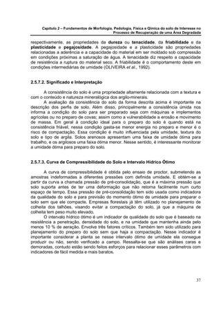 Capítulo 2 – Fundamentos de Morfologia, Pedologia, Física e Qímica do solo de Interesse no
                                            Processo de Recuperação de uma Área Degradada

respectivamente, as propriedades da dureza ou tenacidade, da friabilidade e da
plasticidade e pegajosidade. A pegajosidade e a plasticidade são propriedades
relacionadas a aderência e a capacidade do material em ser moldado sob compressão
em condições próximas a saturação de água. A tenacidade diz respeito a capacidade
de resistência a ruptura do material seco. A friabilidade é o comportamento deste em
condições intermediárias de umidade (OLIVEIRA et al., 1992).


2.5.7.2. Significado e Interpretação

       A consistência do solo é uma propriedade altamente relacionada com a textura e
com o conteúdo e natureza mineralógica dos argilo-minerais.
       A avaliação da consistência do solo da forma descrita acima é importante na
descrição dos perfis de solo. Além disso, principalmente a consistência úmida nos
informa a condição do solo para ser preparado seja com máquinas e implementos
agrícolas ou no preparo de covas; assim como a vulnerabilidade a erosão e movimento
de massa. Em geral à condição ideal para o preparo do solo é quando está na
consistência friável, nessa condição gasta-se menor energia no preparo e menor é o
risco de compactação. Essa condição é muito influenciada pela umidade, textura do
solo e tipo de argila. Solos arenosos apresentam uma faixa de umidade ótima para
trabalho, e os argilosos uma faixa ótima menor. Nesse sentido, é interessante monitorar
a umidade ótima para preparo do solo.


2.5.7.3. Curva de Compressibilidade do Solo e Intervalo Hídrico Ótimo

        A curva de compressibilidade é obtida pelo ensaio de proctor, submetendo as
amostras indeformadas a diferentes pressões com definida umidade. E obtém-se a
partir da curva a chamada pressão de pré-consolidação, que é a máxima pressão que
solo suporta antes de ter uma deformação que não retorna facilmente num curto
espaço de tempo. Essa pressão de pré-consolidação tem sido usada como indicadora
da qualidade do solo e para previsão do momento ótimo de umidade para preparar o
solo sem que ele compacte. Empresas florestais já têm utilizado no planejamento de
colheita dos talhões, visando evitar a compactação do solo, já que a máquina de
colheita tem peso muito elevado.
        O intervalo hídrico ótimo é um indicador de qualidade do solo que é baseado na
resistência a penetração, densidade do solo, e na umidade que mantenha ainda pelo
menos 10 % de aeração. Envolve três fatores críticos. Também tem sido utilizado para
planejamento do preparo do solo sem que haja a compactação. Nesse indicador é
importante considerar a planta se nesse intervalo ótimo de umidade ela consegue
produzir ou não, sendo verificado a campo. Ressalta-se que são análises caras e
demoradas, contudo estão sendo feitos esforços para relacionar esses parâmetros com
indicadores de fácil medida e mais baratos.




                                                                                            37
 