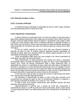 Capítulo 2 – Fundamentos de Morfologia, Pedologia, Física e Qímica do solo de Interesse no
                                            Processo de Recuperação de uma Área Degradada




2.5.8. Retenção de Água no Solo


2.5.8.1. Conceito e Definição

        A retenção de água está ligada à capacidade do solo em reter a água, podendo
ser influenciada pela textura e estrutura do solo.


2.5.8.2. Significado e Interpretação

       A textura influencia na presença maior ou menor de cargas no solo para reter a
água Solos argilosos apresentam mais cargas que os arenosos, assim retêm maior teor
de água. O tipo de argila também influencia argilas 2:1 apresentam mais cargas e retém
a água com maior energia. Além disso, a estrutura influencia a retenção de água no
solo. Solos com estrutura em blocos, para proporção de argila semelhante apresentam
maior proporção de microporos que solos com estrutura granular e dessa forma retêm
mais água.
       O teor de matéria orgânica do solo é outro fator que influencia bastante a
retenção de água no solo. A matéria orgânica apresenta elevada capacidade de
retenção de água. Solos com elevados teores de matéria orgânica tendem a ter uma
capacidade de retenção de água elevada.
       Solos compactados retêm água com mais energia e em menor quantidade de
modo geral, que solos com estrutura natural.
       Para entendimento do desenvolvimento das plantas nos solos é necessário
compreender alguns conceitos de retenção de água nos solos, como Capacidade de
Campo (CC), Ponto de Murcha Permanente (PM) e Água Disponível (AD). A
capacidade de campo é a quantidade de água retida pelo solo após a drenagem ter
ocorrido ou cessado em um solo previamente saturado por chuva ou irrigação. O ponto
de murcha permanente é o ponto em que a água esta retida com elevada energia que a
planta não consegue absorver e perde sua turgidez, ou seja, murcha. A água disponível
é a água retida entre a capacidade de campo e ponto de murchamento.
       A CC varia com o tipo de solo, já o ponto de murcha e a água disponível variam
com o tipo de solo e também depende da planta.
       No laboratório a determinação da água no solo é feita pela chamada curva
característica de retenção de água no solo. O procedimento utilizado é o seguinte: o
solo saturado submetido às tensões: 0,01; 0,033; 0,1; 0,5; 1,5 Mp.
       O ideal é fazer com amostra indeformada, para elevadas tensões não faria
diferença, mas paras as baixas faz.
       Operacionalmente é definido que a tensão de 0,033 Mp corresponde à
capacidade de campo e 1,5 MP ao ponto de murcha permanente. Assim, esses pontos
e a água disponível podem ser determinados pela curva característica de retenção de
água.



                                                                                            38
 