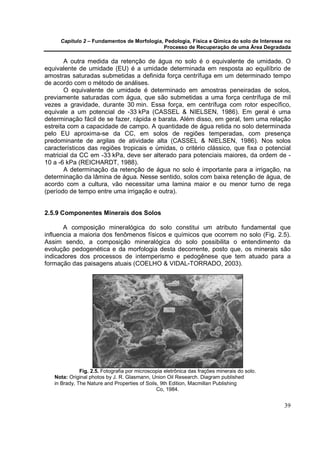 Capítulo 2 – Fundamentos de Morfologia, Pedologia, Física e Qímica do solo de Interesse no
                                            Processo de Recuperação de uma Área Degradada

       A outra medida da retenção de água no solo é o equivalente de umidade. O
equivalente de umidade (EU) é a umidade determinada em resposta ao equilíbrio de
amostras saturadas submetidas a definida força centrífuga em um determinado tempo
de acordo com o método de análises.
       O equivalente de umidade é determinado em amostras peneiradas de solos,
previamente saturadas com água, que são submetidas a uma força centrífuga de mil
vezes a gravidade, durante 30 min. Essa força, em centrífuga com rotor específico,
equivale a um potencial de -33 kPa (CASSEL & NIELSEN, 1986). Em geral é uma
determinação fácil de se fazer, rápida e barata. Além disso, em geral, tem uma relação
estreita com a capacidade de campo. A quantidade de água retida no solo determinada
pelo EU aproxima-se da CC, em solos de regiões temperadas, com presença
predominante de argilas de atividade alta (CASSEL & NIELSEN, 1986). Nos solos
característicos das regiões tropicais e úmidas, o critério clássico, que fixa o potencial
matricial da CC em -33 kPa, deve ser alterado para potenciais maiores, da ordem de -
10 a -6 kPa (REICHARDT, 1988).
       A determinação da retenção de água no solo é importante para a irrigação, na
determinação da lâmina de água. Nesse sentido, solos com baixa retenção de água, de
acordo com a cultura, vão necessitar uma lamina maior e ou menor turno de rega
(período de tempo entre uma irrigação e outra).


2.5.9 Componentes Minerais dos Solos

       A composição mineralógica do solo constitui um atributo fundamental que
influencia a maioria dos fenômenos físicos e químicos que ocorrem no solo (Fig. 2.5).
Assim sendo, a composição mineralógica do solo possibilita o entendimento da
evolução pedogenética e da morfologia desta decorrente, posto que, os minerais são
indicadores dos processos de intemperismo e pedogênese que tem atuado para a
formação das paisagens atuais (COELHO & VIDAL-TORRADO, 2003).




              Fig. 2.5. Fotografia por microscopia eletrônica das frações minerais do solo.
   Nota: Original photos by J. R. Glasmann, Union Oil Research. Diagram published
   in Brady, The Nature and Properties of Soils, 9th Edition, Macmillan Publishing
                                               Co, 1984.


                                                                                              39
 