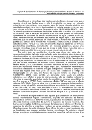 Capítulo 2 – Fundamentos de Morfologia, Pedologia, Física e Qímica do solo de Interesse no
                                            Processo de Recuperação de uma Área Degradada




        Considerando a mineralogia das frações granulométricas, observaremos que a
natureza mineral das frações areia e silte é constituída, em geral, por minerais
resistentes ao intemperismo, como quartzo, além de outros minerais primários em
quantidades variáveis dependendo da diversidade do material que deu origem ao solo,
como olivinas, anfibólios, piroxênios, feldspatos e micas (BUCKMAN & BRADY, 1989).
Os minerais primários componentes das frações areia e silte dos solos, principalmente
os silicatados, com a exceção do quartzo e da muscovita, podem se intemperizar
rapidamente em condições de elevada disponibilidade de água (ANAND e GILKES,
1984), transformando-se em minerais secundários da fração argila. Cabe assinalar,
entretanto, que nas areias, sobretudo em solos tropicais, o mineral mais abundante é o
quartzo que, além de ser o mineral mais resistente ao intemperismo, é também inerte
eletrostaticamente. Por sua vez, o silte em ambientes tropicais, apesar de ser a fração
granulométrica encontrada, normalmente, em menores proporções, possui uma
natureza mineralogia mais diversa que as areias e pode liberar nutrientes para a
solução do solo, constituindo-se em uma reserva mineral, natural, do solo.
        Por outro lado, os constituintes minerais mais ativos dos solos são os
componentes coloidais da fração argila. A fração argila é constituída, além de traços de
minerais primários, por minerais neoformados, de natureza secundária, resultantes dos
processos de alteração física e químico-mineralógica (FONTES, 2002). Desta forma a
fração argila é composta de minerais secundários denominados de minerais de argila
que são silicatos hidratados de alumínio, quando cristalinos, e, alofanitas, quando
amorfos KIEHL (1979). Além destes, os óxidos, hidróxidos de ferro, alumínio e titânio
constituem importantes minerais da fração argila, pois, representam neoformações
secundarias indicadoras de extrema evolução pedogenética. Portanto, a composição
mineral das frações mais finas pode ser usada para estabelecer o estágio de
intemperização de um solo, em função da espécie mineral na argila e silte
(ESSINGTON, 2004). Neste sentido, um parâmetro muito usado em estudos
pedológicos que refletem o grau de intemperização, são as relações moleculares
referentes a proporção quantitativa média dos constituintes minerais secundários da
terra fina seca ao ar (TFSA). Assim, destaca-se o Índice “Ki” que expressa a relação
molecular SiO2/ Al2O3. Como os solos, com o avanço dos processos de intemperismo,
tendem a perder sílica (SiO2) e concentrar óxidos de alumínio (Al2O3), quanto menor for
a valor do índice “Ki” tanto mais adiantado o estado do intemperismo. O índice ki
constitui um critério distintivo de classes de solo, como é o caso dos Latossolos que
admitem, como limite superior, um valor máximo de Ki igual a 2,2 (OLIVEIRA et al.,
1992).
        Os minerais de argila cristalinos são aqueles que apresentam um arranjamento
atômico tridimensional regular, normalmente, disposto em camadas de lâminas
superpostas e estratificadas de forma diversa, cuja estrutura mineral básica consiste em
tetraedros de silício ou octaedros de alumínio e magnésio. De maneira resumida, das
diversas combinações de lâminas compostas de tetraedros de silício com lâminas de
octaedros de alumínio e magnésio, resultam as varias estruturas cristalinas dos
diferentes minerais de argila silicatados. Para ciência do solo os mais importantes são
os filossilicatos que possuem estrutura laminar estratificada. Da estrutura mineral
derivam importantes propriedades como a superfície específica, definida como a área

                                                                                            40
 