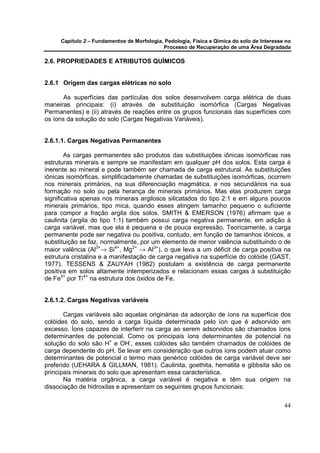 Capítulo 2 – Fundamentos de Morfologia, Pedologia, Física e Qímica do solo de Interesse no
                                            Processo de Recuperação de uma Área Degradada

2.6. PROPRIEDADES E ATRIBUTOS QUÍMICOS


2.6.1 Origem das cargas elétricas no solo

       As superfícies das partículas dos solos desenvolvem carga elétrica de duas
maneiras principais: (i) através de substituição isomórfica (Cargas Negativas
Permanentes) e (ii) através de reações entre os grupos funcionais das superfícies com
os íons da solução do solo (Cargas Negativas Variáveis).


2.6.1.1. Cargas Negativas Permanentes

        As cargas permanentes são produtos das substituições iônicas isomórficas nas
estruturas minerais e sempre se manifestam em qualquer pH dos solos. Esta carga é
inerente ao mineral e pode também ser chamada de carga estrutural. As substituições
iônicas isomórficas, simplificadamente chamadas de substituições isomórficas, ocorrem
nos minerais primários, na sua diferenciação magmática, e nos secundários na sua
formação no solo ou pela herança de minerais primários. Mas elas produzem carga
significativa apenas nos minerais argilosos silicatados do tipo 2:1 e em alguns poucos
minerais primários, tipo mica, quando esses atingem tamanho pequeno o suficiente
para compor a fração argila dos solos. SMITH & EMERSON (1976) afirmam que a
caulinita (argila do tipo 1:1) também possui carga negativa permanente, em adição à
carga variável, mas que ela é pequena e de pouca expressão. Teoricamente, a carga
permanente pode ser negativa ou positiva, contudo, em função de tamanhos iônicos, a
substituição se faz, normalmente, por um elemento de menor valência substituindo o de
maior valência (Al3+→ Si4+, Mg2+ → Al3+), o que leva a um déficit de carga positiva na
estrutura cristalina e a manifestação de carga negativa na superfície do colóide (GAST,
1977). TESSENS & ZAUYAH (1982) postulam a existência de carga permanente
positiva em solos altamente intemperizados e relacionam essas cargas à substituição
de Fe3+ por Ti4+ na estrutura dos óxidos de Fe.


2.6.1.2. Cargas Negativas variáveis

       Cargas variáveis são aquelas originárias da adsorção de íons na superfície dos
colóides do solo, sendo a carga líquida determinada pelo íon que é adsorvido em
excesso. Íons capazes de interferir na carga ao serem adsorvidos são chamados íons
determinantes de potencial. Como os principais íons determinantes de potencial na
solução do solo são H+ e OH-, esses colóides são também chamados de colóides de
carga dependente do pH. Se levar em consideração que outros íons podem atuar como
determinantes de potencial o termo mais genérico colóides de carga variável deve ser
preferido (UEHARA & GILLMAN, 1981). Caulinita, goethita, hematita e gibbsita são os
principais minerais do solo que apresentam essa característica.
       Na matéria orgânica, a carga variável é negativa e têm sua origem na
dissociação de hidroxilas e apresentam os seguintes grupos funcionais:

                                                                                            44
 