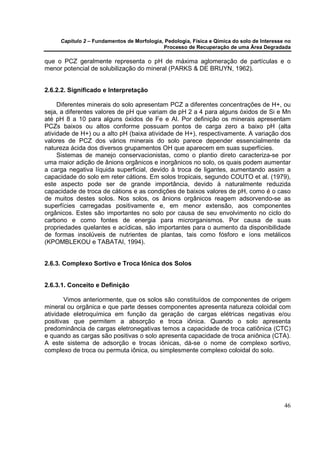 Capítulo 2 – Fundamentos de Morfologia, Pedologia, Física e Qímica do solo de Interesse no
                                            Processo de Recuperação de uma Área Degradada

que o PCZ geralmente representa o pH de máxima aglomeração de partículas e o
menor potencial de solubilização do mineral (PARKS & DE BRUYN, 1962).


2.6.2.2. Significado e Interpretação

     Diferentes minerais do solo apresentam PCZ a diferentes concentrações de H+, ou
seja, a diferentes valores de pH que variam de pH 2 a 4 para alguns óxidos de Si e Mn
até pH 8 a 10 para alguns óxidos de Fe e Al. Por definição os minerais apresentam
PCZs baixos ou altos conforme possuam pontos de carga zero a baixo pH (alta
atividade de H+) ou a alto pH (baixa atividade de H+), respectivamente. A variação dos
valores de PCZ dos vários minerais do solo parece depender essencialmente da
natureza ácida dos diversos grupamentos OH que aparecem em suas superfícies.
     Sistemas de manejo conservacionistas, como o plantio direto caracteriza-se por
uma maior adição de ânions orgânicos e inorgânicos no solo, os quais podem aumentar
a carga negativa líquida superficial, devido à troca de ligantes, aumentando assim a
capacidade do solo em reter cátions. Em solos tropicais, segundo COUTO et al. (1979),
este aspecto pode ser de grande importância, devido à naturalmente reduzida
capacidade de troca de cátions e as condições de baixos valores de pH, como é o caso
de muitos destes solos. Nos solos, os ânions orgânicos reagem adsorvendo-se as
superfícies carregadas positivamente e, em menor extensão, aos componentes
orgânicos. Estes são importantes no solo por causa de seu envolvimento no ciclo do
carbono e como fontes de energia para microrganismos. Por causa de suas
propriedades quelantes e acídicas, são importantes para o aumento da disponibilidade
de formas insolúveis de nutrientes de plantas, tais como fósforo e íons metálicos
(KPOMBLEKOU e TABATAI, 1994).


2.6.3. Complexo Sortivo e Troca Iônica dos Solos


2.6.3.1. Conceito e Definição

       Vimos anteriormente, que os solos são constituídos de componentes de origem
mineral ou orgânica e que parte desses componentes apresenta natureza coloidal com
atividade eletroquímica em função da geração de cargas elétricas negativas e/ou
positivas que permitem a absorção e troca iônica. Quando o solo apresenta
predominância de cargas eletronegativas temos a capacidade de troca catiônica (CTC)
e quando as cargas são positivas o solo apresenta capacidade de troca aniônica (CTA).
A este sistema de adsorção e trocas iônicas, dá-se o nome de complexo sortivo,
complexo de troca ou permuta iônica, ou simplesmente complexo coloidal do solo.




                                                                                            46
 