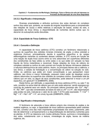 Capítulo 2 – Fundamentos de Morfologia, Pedologia, Física e Qímica do solo de Interesse no
                                            Processo de Recuperação de uma Área Degradada

2.6.3.2. Significado e Interpretação

       Diversas propriedades e atributos químicos dos solos derivam do complexo
sortivo dos solos que, portanto, se reveste de singular importância para a compreensão
das relações de causa e efeito relativas à saturação de bases, acidez do solo, a
capacidade de troca iônica, a disponibilidade de nutrientes dentre outras que no
decorrer do subcapítulo serão discutidas.


2.6.4. Capacidade de Troca Catiônica –CTC


2.6.4.1. Conceito e Definição

       A capacidade de troca catiônica (CTC) constitui um fenômeno relacionado a
química de superfície dos colóides minerais (minerais de argila, a sílica coloidal) e
orgânicos (húmus), principalmente devida à superfície específica e às cargas
eletronegativas inerentes ou acidentais desses colóides. A CTC ocorre em função de
uma reação de dupla troca ocorre entre os íons adsorvidos em superfícies diferentes
dos constituintes da fase sólida ou entre estes e os que estão em solução na fase
líquida de forma instantânea e reversível. Essas relações de troca de cátions do
complexo coloidal ou sortivo do solo ocorrem em função de fatores intrínsecos relativos
a natureza eletroquímica de cada catiônio. Assim, os principais fatores são a valência, o
raio iônico, o estado de hidratação e a concentração do cátion na solução do solo.
Então, os catiônios que estão em maior concentração e que apresentam maior
valência, raio iônico e menor hidratação, possuem maior poder de desalojar outros
cátions adsorvidos na superfície dos colóides do complexo sortivo. Quantidade total de
cátions que um solo, ou algum de seus constituintes, pode adsorver e trocar a um pH
específico, em geral pH 7,0 (EMBRAPA, 2006).
       Desta forma, por definição, a capacidade de troca catiônica (CTC), ou valor T do
solo, constitui na soma total de cátions que um solo pode adsorver, sendo expressa em
cmolc/kg de material seco em estufa. Os principais cátions trocáveis são: Ca2+; Mg2+;
K+; Na+; NH4+, que são considerados as bases do solo e o Al3+ e o H+, são responsáveis
pela acidez do solo. Calcula-se o valor de do valor T (CTC) pela expressão: T = Ca2+ +
Mg2+ + K+ + Na++ Al3+ + H+, em cmolc/ kg solo (EMBRAPA, 2006).


2.6.4.2. Significado e Interpretação

       O fenômeno de adsorção e troca cátions próprio dos minerais de argilas e da
matéria orgânica, ou seja, a capacidade de troca catiônica apresentada pelos colóides
do solo, constitui uma das mais importantes propriedades dos solos, justamente, pelo
fato de determinar o armazenamento e a disponibilização de elementos nutrientes para
as plantas. A CTC se relaciona com muitos atributos físicos, químicos e mineralógicos
dos solos, notadamente com a textura, mineralogia da argila, teores de matéria
orgânica, etc.


                                                                                            47
 