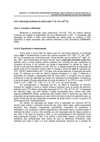 Capítulo 2 – Fundamentos de Morfologia, Pedologia, Física e Qímica do solo de Interesse no
                                            Processo de Recuperação de uma Área Degradada



2.6.5. Saturação de Bases do Solo (valor T; S; V% e Al3+ %)


2.6.5.1. Conceito e Definição

       Refere-se à proporção (taxa percentual, V%=100. S/T) de cátions básicos
trocáveis em relação à capacidade de troca determinada a pH7. A expressão alta
saturação se aplica a solos com saturação por bases igual ou superior a 50%
(Eutrófico) e baixa saturação para valores inferiores a 50% (Distrófico) (EMBRAPA,
2006).


2.6.5.2. Significado e Interpretação

        Como visto a soma total de cátions que um solo pode adsorver é conhecida
como valor T representando a soma dos cátions trocáveis: Ca2+; Mg2+; K+; Na+; NH4+;
Al3+ e o H+,expressa em cmolc/kg de solo. Vimos também que os cátions Ca2+; Mg2+; K+;
Na+; NH4+, são considerados as bases do solo, logo a saturação de bases (valor S) é
definida como a soma desses cátions expressa em cmolc/kg de solo, existentes no
complexo de troca. O íon amônio, por vezes é desprezado no cálculo do “valor S”
devido a sua natureza efêmera no solo. Por fim, a relação percentual da saturação de
bases (valor S) no complexo sortivo (valor T) recebe o nome de valor V, expresso por
V%= 100.S/T, determinada a pH 7. Ou seja, com outras palavras, a saturação de bases
(valor S) refere-se ao total de cátions básicos trocáveis e o valor V refere-se a
proporção em relação a capacidade total de troca (valor T) ocupada com as bases.
Calcula-se o valor de saturação por bases (V), expressa em porcentagem, dividindo-se
a soma de bases (S) pela capacidade de troca de cátions (T ou CTC), ou seja: 100.S/T
onde S = Ca2+ + Mg2+ + K+ + Na+, e T = S + Al3+ + H+, em cmolc/ kg solo.
        Em contraposição, a saturação por Al3+ se refere à proporção de alumínio
trocável em relação a soma e cátions básicos trocáveis mais os teores de alumínio,
definida como CTC efetiva, dada pela expressão Al3+%= 100. Al3+/ S+ Al3+. A saturação
por alumínio maior que 50% definia a antiga propriedade álica, critério este hoje,
segundo EMBRAPA (2006), substituído pelo caráter alítico e alumínico que além da
proporção de saturação estipula um valor mínimo de teor de alumínio estraível maior ou
igual a 4cmolc/kg de solo associado a atividade de argila menor e maior ou igual a 20
4cmolc/kg de solo, respectivamente.
        Os valores de saturação por bases (V%) e saturação por alumínio (Al3+%)
servem para indicar o potencial nutricional dos solos. Além disso, desta propriedade
decorrem dois atributos mutuamente excludentes, chamados de eutrofismo e
distrofismo, que constituem critérios diagnósticos importantes para a caracterização e
distinção de solos. O solo é dito eutrófico ou com saturação alta de bases, quando o
seu valor V for igual ou superior a 50%, e, em contraposição é dito distrófico ou de
baixa saturação, quando o valor V for inferior a este limite. Assim, a princípio, solos
eutróficos são considerados mais férteis do que os distróficos. Entretanto, cabe
salientar que como o valor V é uma relação percentual, devemos ter o cuidado de


                                                                                            48
 
