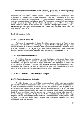 Capítulo 2 – Fundamentos de Morfologia, Pedologia, Física e Qímica do solo de Interesse no
                                            Processo de Recuperação de uma Área Degradada

verificar a CTC total do solo, ou seja, o Valor T, antes de inferir sobre a real capacidade
quantitativa do solo em disponibilizar elementos. Visto que o solo pode ter uma alta
proporção de saturação de bases (Valor V), mas apresentar uma capacidade total de
retenção troca de cátions muito baixa (valor T). A saturação com alumínio se relaciona
a acidez extraível em KCL 1N que virtualmente corresponde ao Al3+ na maioria dos
solos (OLIVEIRA et al., 1992). Calcula-se o valor da saturação por alumínio (Al3+%),
expresso em porcentagem, dividindo-se o valor de Al3+ pela soma de bases + Al3+, ou
seja: 100. Al3+ /(S + Al3+).


2.6.6. Atividade da Argila


2.6.6.1. Conceito e Definição

       Refere-se à capacidade de troca de cátions correspondente à fração argila,
calculada pela expressão: T x 1000/g.kg-1 de argila. Atividade alta (Ta) designa valor
igual ou superior a 27 cmolc/kg de argila, sem correção para carbono e atividade baixa
(Tb), valor inferior a 27 cmolc/kg de argila, sem correção para carbono. Este critério não
se aplica aos solos das classes texturais: areia e areia franca (EMBRAPA, 2006).


2.6.6.2. Significado e Interpretação

        A atividade de argila constitui um critério distintivo de solos onde alguns solos
têm, por definição, apenas argilas de atividade alta ou baixa enquanto outros são
indiferentes, aos quais a atividade de argila acrescenta uma repartição da classe. Do
ponto de vista de manejo dos solos com argila de atividade alta apresentam maior
capacidade de retenção de água e consistência mais dura quando secos e mais
plásticos e pegajosos do que os de atividade baixa quando molhados.


2.6.7. Reação do Solo – Acidez do Solo e Calagem


2.6.7.1. Acidez: Conceito e Definição

       A acidez do solo pode ser dividida em acidez ativa e acidez potencial. A acidez
potencial é dividida em acidez trocável e acidez não trocável. Denomina-se acidez ativa
a parte do hidrogênio que está dissociada, ou seja, na solução do solo, na forma de H+
e é expressa em valores de pH. A acidez trocável refere-se aos íons H+ e Al3+ que estão
retidos na superfície dos colóides por forças eletrostáticas. A quantidade de hidrogênio
trocável, em condições naturais, parece ser pequena. A acidez não trocável é
representada pelo hidrogênio de ligação covalente, associado aos colóides com carga
negativa variável e aos compostos de alumínio. A acidez potencial corresponde à soma
da acidez trocável e da acidez não trocável do solo. Este assunto será abordado com
maiores detalhes no capítulo 5.

                                                                                            49
 