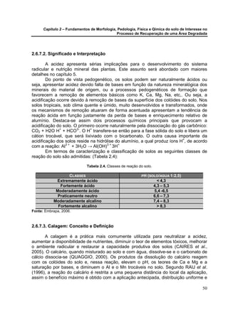 Capítulo 2 – Fundamentos de Morfologia, Pedologia, Física e Qímica do solo de Interesse no
                                             Processo de Recuperação de uma Área Degradada




2.6.7.2. Significado e Interpretação

        A acidez apresenta sérias implicações para o desenvolvimento do sistema
radicular e nutrição mineral das plantas. Este assunto será abordado com maiores
detalhes no capítulo 5.
        Do ponto de vista pedogenético, os solos podem ser naturalmente ácidos ou
seja, apresentar acidez devido falta de bases em função da natureza mineralógica dos
minerais do material de origem, ou a processos pedogenéticos de formação que
favorecem a remoção de elementos básicos como K, Ca, Mg, Na, etc,. Ou seja, a
acidificação ocorre devido à remoção de bases da superfície dos colóides do solo. Nos
solos tropicais, sob clima quente e úmido, muito desenvolvidos e transformados, onde
os mecanismos de remoção atuaram de forma acentuada apresentam a tendência de
reação ácida em função justamente da perda de bases e enriquecimento relativo de
alumínio. Destaca-se assim dois processos químicos principais que provocam a
acidificação do solo. O primeiro ocorre naturalmente pela dissociação do gás carbônico:
CO2 + H2O H+ + HCO3-. O H+ transfere-se então para a fase sólida do solo e libera um
cátion trocável, que será lixiviado com o bicarbonato. O outra causa importante da
acidificação dos solos reside na hidrólise do alumínio, a qual produz íons H+, de acordo
com a reação: Al3 + + 3H2O → Al(OH)3 + 3H+
        Em termos de caracterização e classificação de solos as seguintes classes de
reação do solo são admitidas: (Tabela 2.4):

                             Tabela 2.4. Classes de reação do solo.

                   CLASSES                                  PH (SOLO/AGUA 1:2,5)
            Extremamente ácido                                          < 4,3
              Fortemente ácido                                        4,3 – 5,3
            Moderadamente ácido                                       5,4 -6,5
             Praticamente neutro                                      6,6 – 7,3
           Moderadamente alcalino                                     7,4 – 8,3
             Fortemente alcalino                                        > 8,3
Fonte: Embrapa, 2006.



2.6.7.3. Calagem: Conceito e Definição

       A calagem é a prática mais comumente utilizada para neutralizar a acidez,
aumentar a disponibilidade de nutrientes, diminuir o teor de elementos tóxicos, melhorar
o ambiente radicular e restaurar a capacidade produtiva dos solos (CAIRES et al.,
2005). O calcário, quando misturado ao solo e com água, dissolve-se e o carbonato de
cálcio dissocia-se (QUAGGIO, 2000). Os produtos da dissolução do calcário reagem
com os colóides do solo e, nessa reação, elevam o pH, os teores de Ca e Mg e a
saturação por bases, e diminuem o Al e o Mn trocáveis no solo. Segundo RAIJ et al.
(1996), a reação do calcário é restrita a uma pequena distância do local da aplicação,
assim o benefício máximo é obtido com a aplicação antecipada, distribuição uniforme e

                                                                                             50
 