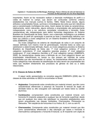 Capítulo 2 – Fundamentos de Morfologia, Pedologia, Física e Qímica do solo de Interesse no
                                            Processo de Recuperação de uma Área Degradada

importantes. Assim se faz necessário realizar a descrição morfológica do perfil e a
coleta de material no campo, que devem ser conduzidas conforme critérios
estabelecidos nos manuais (Lemos & Santos, 1984). Neste breve estudo, alguns
atributos e propriedades físicas, químicas e mineralógicas dos solos que tem relevância
para a caracterização morfológica dos solos. Assim apesar de todas as características,
relativamente, serem relevantes, alguns atributos e propriedades são particularmente
indispensáveis, como a cor, estrutura, cerosidade, consistência e transição. Estas
características são indispensáveis para definir horizontes diagnósticos no Sistema
Brasileiro de Classificação de Solos. Assim, com a descrição morfológica e as análises
laboratoriais do perfil em apreciação é possível se fazer a classificação definitiva com
base nos critérios e níveis categóricos do um Sistema Brasileiro de Classificação de
solos (EMBRAPA, 2006).
        Os níveis categóricos do sistema de classificação de solos é um conjunto de
classes definidas num mesmo nível de generalização, incluindo todos os solos que
satisfizerem a determinada definição. Assim, os níveis categóricos previstos no Sistema
Brasileiro de Classificação de Solos são: 1º nível categórico (ordens), 2º nível
categórico (subordens), 3º nível categórico (grandes grupos), 4º nível categórico
(subgrupos), 5º nível categórico (famílias) e 6º nível categórico (séries) (EMBRAPA,
2006). As características usadas para a definição de um nível categórico devem ser
propriedades indentificáveis no campo ou que possam ser inferidas de outras
propriedades que são reconhecidas no campo. As características diferenciais para os
níveis categóricos mais elevados da classificação de solos devem ser propriedades dos
solos que resultam diretamente dos processos de gênese do solo ou a estes
relacionados.


2.7.2. Classes de Solos do SBCS

      A seguir serão apresentados os conceitos segundo EMBRAPA (2006) das 13
classes de solos admitidas no SBCS e encontradas no Brasil.


      Argissolos: Compreende solos constituídos por material mineral, que têm como
      características diferenciais à presença de horizonte B textural de argila de
      atividade baixa ou alta conjugada com saturação por bases baixa ou caráter
      alumínico;

      Cambissolos: compreendem solos constituídos por material mineral, com
      horizonte B incipiente subjacente a qualquer tipo de horizonte superficial, desde
      que em qualquer dos casos não satisfaçam os requisitos estabelecidos para
      serem enquadrados nas classes Vertissolos, Chernossolos, Plintossolos ou
      Gleissolos. Têm seqüência de horizontes A ou hístico, Bi, C, com ou sem R;

      Chernossolos: Compreende solos constituídos por material mineral que têm
      como características diferenciais à alta saturação por bases e horizonte A
      chernozêmico sobrejacente a horizonte B textural, ou B incipiente com argila de


                                                                                            52
 