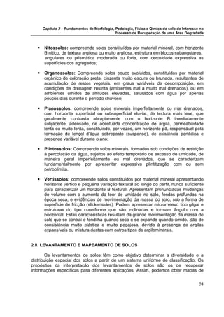 Capítulo 2 – Fundamentos de Morfologia, Pedologia, Física e Qímica do solo de Interesse no
                                            Processo de Recuperação de uma Área Degradada



      Nitossolos: compreende solos constituídos por material mineral, com horizonte
      B nítico, de textura argilosa ou muito argilosa, estrutura em blocos subangulares,
      angulares ou prismática moderada ou forte, com cerosidade expressiva as
      superfícies dos agregados;

      Organossolos: Compreende solos pouco evoluídos, constituídos por material
      orgânico de coloração preta, cinzenta muito escura ou brunada, resultantes de
      acumulação de restos vegetais, em graus variáveis de decomposição, em
      condições de drenagem restrita (ambientes mal a muito mal drenados), ou em
      ambientes úmidos de altitudes elevadas, saturados com água por apenas
      poucos dias durante o período chuvoso;

      Planossolos: compreende solos minerais imperfeitamente ou mal drenados,
      com horizonte superficial ou subsuperficial eluvial, de textura mais leve, que
      geralmente contrasta abruptamente com o horizonte B imediatamente
      subjacente, adensado, de acentuada concentração de argila, permeabilidade
      lenta ou muito lenta, constituindo, por vezes, um horizonte pã, responsável pela
      formação de lençol d’água sobreposto (suspenso), de existência periódica e
      presença variável durante o ano;

      Plintossolos: Compreende solos minerais, formados sob condições de restrição
      à percolação da água, sujeitos ao efeito temporário de excesso de umidade, de
      maneira geral imperfeitamente ou mal drenados, que se caracterizam
      fundamentalmente por apresentar expressiva plintitização com ou sem
      petroplintita.

      Vertissolos: compreende solos constituídos por material mineral apresentando
      horizonte vértico e pequena variação textural ao longo do perfil, nunca suficiente
      para caracterizar um horizonte B textural. Apresentam pronunciadas mudanças
      de volume com o aumento do teor de umidade no solo, fendas profundas na
      época seca, e evidências de movimentação da massa do solo, sob a forma de
      superfície de fricção (slickensides). Podem apresentar microrrelevo tipo gilgai e
      estruturas do tipo cuneiforme que são inclinadas e formam ângulo com a
      horizontal. Estas características resultam da grande movimentação da massa do
      solo que se contrai e fendilha quando seco e se expande quando úmido. São de
      consistência muito plástica e muito pegajosa, devido à presença de argilas
      expansíveis ou mistura destas com outros tipos de argilominerais.


2.8. LEVANTAMENTO E MAPEAMENTO DE SOLOS

       Os levantamentos de solos têm como objetivo determinar a diversidade e a
distribuição espacial dos solos a partir de um sistema uniforme de classificação. Os
propósitos da interpretação dos levantamentos de solos são os de recuperar
informações específicas para diferentes aplicações. Assim, podemos obter mapas de


                                                                                            54
 