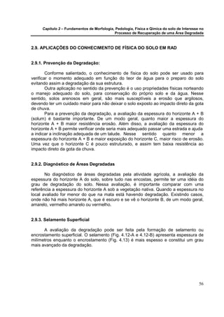 Capítulo 2 – Fundamentos de Morfologia, Pedologia, Física e Qímica do solo de Interesse no
                                            Processo de Recuperação de uma Área Degradada



2.9. APLICAÇÕES DO CONHECIMENTO DE FÍSICA DO SOLO EM RAD


2.9.1. Prevenção da Degradação:

        Conforme salientado, o conhecimento de física do solo pode ser usado para
verificar o momento adequado em função do teor de água para o preparo do solo
evitando assim a degradação da sua estrutura.
        Outra aplicação no sentido da prevenção é o uso propriedades físicas norteando
o manejo adequado do solo, para conservação do próprio solo e da água. Nesse
sentido, solos arenosos em geral, são mais susceptíveis a erosão que argilosos,
devendo ter um cuidado maior para não deixar o solo exposto ao impacto direto da gota
de chuva.
        Para a prevenção da degradação, a avaliação da espessura do horizonte A + B
(solum) é bastante importante. De um modo geral, quanto maior a espessura do
horizonte A + B maior resistência erosão. Além disso, a avaliação da espessura do
horizonte A + B permite verificar onde seria mais adequado passar uma estrada e ajuda
a indicar a inclinação adequada de um talude. Nesse sentido quanto menor a
espessura do horizonte A + B e maior exposição do horizonte C, maior risco de erosão.
Uma vez que o horizonte C é pouco estruturado, e assim tem baixa resistência ao
impacto direto da gota da chuva.


2.9.2. Diagnóstico de Áreas Degradadas

       No diagnóstico de áreas degradadas pela atividade agrícola, a avaliação da
espessura do horizonte A do solo, sobre tudo nas encostas, permite ter uma idéia do
grau de degradação do solo. Nessa avaliação, é importante comparar com uma
referência a espessura do horizonte A sob a vegetação nativa. Quando a espessura no
local avaliado for menor do que na mata está havendo degradação. Existindo casos,
onde não há mais horizonte A, que é escuro e se vê o horizonte B, de um modo geral,
amarelo, vermelho amarelo ou vermelho.


2.9.3. Selamento Superficial

      A avaliação da degradação pode ser feita pela formação de selamento ou
encrostamento superficial. O selamento (Fig. 4.12-A e 4.12-B) apresenta espessura de
milímetros enquanto o encrostamento (Fig. 4.13) é mais espesso e constitui um grau
mais avançado da degradação.




                                                                                            56
 