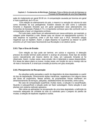 Capítulo 2 – Fundamentos de Morfologia, Pedologia, Física e Qímica do solo de Interesse no
                                            Processo de Recuperação de uma Área Degradada

ação do implemento em geral 20-30 cm. A compactação causada por bovinos em geral
é mais superficial, de 5-10 cm.
       Com relação ao adensamento do solo, o mesmo é a redução do volume do solo
como resultado da sua pedogênese. Existem classes de solo como o Latossolo
Amarelo e Argissolo Amarelo que em geral apresentam esse adensamento nos
horizontes de transição (Tabela 4.11), é importante conhecer para não confundir com a
compactação e fazer um diagnóstico errôneo.
       Por outro lado, pode haver um adensamento por causa antrópica, por exemplo, a
calagem pode dispersar o solo. Nesse caso vai causar um adensamento químico. O
solo dispersa na superfície, onde o pH fica maior que o PCZ, formando cargas
negativas que se repelem. Assim, a argila dispersa na superfície ao descer no perfil
encontra um pH mais baixo favorecendo sua floculação e vai obstruir poros.


2.9.5. Tipo e Grau de Erosão

      Com relação ao tipo pode ser laminar, em sulcos e voçoroca. A detecção
precoce da erosão laminar pode prevenir o avanço do processo. Esse tipo de erosão
ocorre naturalmente até mesmo dentro de mata, em Latossolo Amarelo já foi
observada. Assim, muitas vezes, essa erosão não é detectada e passa despercebido.
Em áreas de relevo plano ou suave, muitas vezes, em função do uso e manejo não se
vê mais o horizonte A, é sinal que a erosão já ocorreu em grau avançado.


2.9.6. Planejamento da Recuperação

       As soluções serão pensadas a partir do diagnóstico da área degradada e a partir
do tipo de degradação. Direcionando ações mecânicas, vegetativas e em alguns casos
até obras de engenharia. Nesse sentido, às propriedades físicas interferem em
dimensionamento de terraços, paliçadas, estabelecimento de sementes, entre outros.
       No caso de compactação superficial, muitas vezes, a solução é a escarificação.
Quando é subsuperficial a solução pode ser fazer subsolagem. Outra solução é usar
plantas com sistema radicular agressivo.
       São várias as aplicações na recuperação de uma área degradada: a definição do
momento adequado de umidade do solo ou substrato para o preparo do plantio de
mudas; a seleção de espécies vegetais e outras.




                                                                                            58
 
