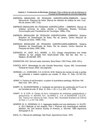 Capítulo 2 – Fundamentos de Morfologia, Pedologia, Física e Qímica do solo de Interesse no
                                            Processo de Recuperação de uma Área Degradada

EMPRESA BRASILEIRA DE PESQUISA AGROPECUÁRIA-EMBRAPA. Centro
    Nacional de Pesquisa de Solos. Manual de métodos de análise de solo. 2.ed.,
    Rio de Janeiro:1997. 212p.

EMPRESA BRASILEIRA DE PESQUISA AGROPECUÁRIA – EMBRAPA. Manual de
    análises químicas de solos, plantas e fertilizantes. Brasília, Embrapa
    Comunicação para Transferência de Tecnologia, 1999a. 370p.

EMPRESA BRASILEIRA DE PESQUISA AGROPECUÁRIA –EMBRAPA. Sistema
    Brasileiro de Classificação de Solos. Rio de Janeiro, Centro Nacional de
    Pesquisa de Solos, 1999b. 412p.

EMPRESA BRASILEIRA DE PESQUISA AGROPECUÁRIA-EMBRAPA. Sistema
    Brasileiro de Classificação de Solos. Rio de Janeiro, Centro Nacional de
    Pesquisa de Solos, 2006. 306p.

ESPINOZA, W.; GAST, R.G.; ADAMS Jr, R.S. Charge characteristics and nitrate
     retention by two andepts from South-Central Chile. Soil Sei. Soe. Am. J.,
     Madison, 39: 842-846, 1975.

ESSINGTON, M.E. Soil and water chemistry. Boca Raton: CRC Press, 2004. 523 p.

FONTES, M.P.F. Mineralogia do solo (Versão Resumida). Viçosa, MG, Universidade
    Federal de Viçosa, 2002. não paginado.

HERNANI, L.C.; KURIHARA, C.H. & SILVA, W.M. Sistema de manejo do solo e perdas
    de nutrientes e matéria orgânica por erosão. R. Bras. Ci. Solo, 23:145-154,
    1999.

JENNY, H. Factors of soil formation, a system of quantitative pedology. McGraw- Hill:
     New York, 1941. 281 p.

KAMPF, N.; SCHWERTMANN, U. Avaliação da estimativa de substituição de Fe por Al
    em hematita de solo. R. Bras. Ci. Solo. v. 22, n. 2, p. 209 - 213, 1998.

KÄMPF, N. & CURI, N. Óxidos de ferro: indicadores de ambientes pedogenéticos e
    geoquímicos. In: NOVAIS, R.F.; ALVAREZ V., V.H. & SCHAEFER, C.E.G.R.,
    eds. Tópicos em Ciência do Solo. Viçosa, MG, Sociedade Brasileira de Ciência
    do Solo, v.1. p.107-138, 2000.

KEMPER, W. D.; ROSENAU, R. C. Aggregate stability and size distribution. In: KLUTE,
    A. (Ed.) Methods of soil analysis. Part I. Physical and minerological methods.
    Madison, WI: Soil Science Society of America, p. 425-442, 1986 (Agronomy
    Monograph N. 9).

KIEHL, E.J. Manual de edafologia. São Paulo: Agronômica Ceres, 1979.


                                                                                            60
 