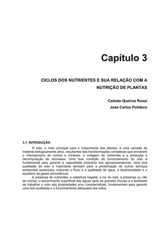 Capítulo 3

            CICLOS DOS NUTRIENTES E SUA RELAÇÃO COM A
                                                   NUTRIÇÃO DE PLANTAS


                                                          Celeste Queiroz Rossi
                                                            José Carlos Polidoro




3.1. INTRODUÇÃO
       O solo, o meio principal para o crescimento das plantas, é uma camada de
material biologicamente ativo, resultantes das transformações complexas que envolvem
o intemperismo de rochas e minerais, a ciclagem de nutrientes e a produção e
decomposição de biomassa. Uma boa condição de funcionamento do solo é
fundamental para garantir a capacidade produtiva dos agroecossistemas. Uma boa
qualidade do solo é importante também para a preservação de outros serviços
ambientais essenciais, incluindo o fluxo e a qualidade da água, a biodiversidade e o
equilíbrio de gases atmosféricos.
       A presença de nutrientes, a cobertura vegetal, a cor do solo, a presença ou não
de rochas, o escorrimento superficial das águas após as grandes chuvas e a facilidade
de trabalhar o solo são propriedades e/ou características, fundamentais para garantir
uma boa qualidade e o funcionamento adequado dos solos.
 