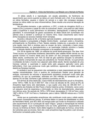 Capítulo 3 – Ciclos dos Nutrientes e sua Relação com a Nutrição de Plantas

        O efeito estufa é a reprodução, em escala planetária, do fenômeno de
aquecimento que ocorre quando se deixa um carro fechado sob o Sol. A luz atravessa
os vidros fechados, aquece o interior do veículo e o calor não consegue escapar,
porque os vidros retêm os raios infravermelhos. Disso resulta uma enorme elevação de
temperatura.
       Na atmosfera terrestre, o gás carbônico, o CFC, o óxido de nitrogênio (N2O) e o
metano (CH4) cumprem o papel do vidro do automóvel. Assim, uma parte do calor retido
volta a superfície e outra permanece na atmosfera, desregulando a balança térmica
planetária. A concentração de gases causadores do efeito estufa tem aumentado nos
últimos anos e tendem a continuar no mesmo ritmo. Esse crescimento será menor
(linha tracejada) se severas medidas forem tomadas.
       Durante a década de 80, a fronteira agrícola brasileira - praticamente saturada na
Região Sudeste e conquistada a Região Centro-Oeste - avançam sobre a Amazônia,
principalmente na Rondônia e Pará. Nestes estados instalou-se a pecuária de corte;
uma opção mais fácil e rendosa para se ocupar da terra, comprada a baixo preço.
Conseqüentemente, os desmatamentos e as queimadas (método primitivo e barato
para a retirada rápida da floresta) começaram a se espalhar pela Amazônia.
       Em 29 de agosto de 1988, um editorial do jornal Norte-americano The New York
Times acusou as queimadas brasileiras (descoberto pelo satélite NOAA devido ao seu
grande número no inverno deste ano) de serem um dos principais responsáveis do
efeito estufa, contribuindo com 10% do total de gás carbônico lançado na atmosfera.
Estava aberta a temporada de caça aos poluidores do Terceiro Mundo, na qual jornais
e entidades de todo o mundo nos culpavam pelo efeito estufa. Sendo resultado de uma
herança cultural, a queimada é usada tanto pelo pequeno agricultor como pelo
latifundiário. Com isso produz-se muito gás carbônico, agravando o efeito estufa, e
destrói-se florestas tropicais.
       A verdade é que se esqueciam dos verdadeiros e reais responsáveis por isso: as
nações industrializadas. Com a queima de combustíveis fósseis para geração de
energia, movimento de veículos e aquecimento doméstico produzem muito mais gás
carbônico do que as queimadas, estimado em 200 milhões de toneladas por ano,
apenas 3% do total. Somente o gás carbônico aumentou em 9%.
       Em termos de área destruída, a taxa média de desmatamento anual na Amazônia,
entre 1978 e 1989, foi de 21.800 Km2. Até o inicio da década de 90, cerca de 8% da
Amazônia legal havia sido desmatada, o que supõe uma área de 394.000 Km2, o
equivalente aos Estados de São Paulo e Santa Catarina juntos. Entretanto, serve como
um pequeno sinal de esperança a diminuição no ritmo de desmatamento, observado
nos últimos anos. No período de 1978 a 1979 foram devastados 21.135 km2/ano; entre
1987 e 89 foi 17.871 km2/ano e, finalmente, para o biênio 1989-90 reduziu-se a 13.818
km2/ano.
       Ainda que as queimadas amazônicas não contribuam muito para o efeito estufa,
elas trazem conseqüências graves. A primeira delas é a perda de estabilidade no clima
do Hemisfério Norte, pois 80 a 90% da energia solar que incide na Amazônia é utilizada
para aquecimento do ar e produção de vapor d'água - graças a transpiração da imensa
biomassa vegetal - que é transportado rumo ao norte, garantindo o aquecimento e as
chuvas na América do Norte. Outro efeito negativo é a destruição do húmus, única fonte
de nutrientes para as árvores. Sem ele o solo amazônico logo fica pobre e sem árvores,
facilmente é arrastado pelas chuvas.

                                                                                           67
 