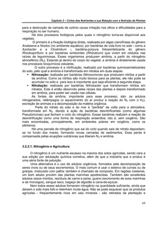 Capítulo 3 – Ciclos dos Nutrientes e sua Relação com a Nutrição de Plantas

para a destruição da camada de ozônio causa irritação nos olhos e dificuldades para a
respiração no ser humano.
       Há dois processos biológicos pelos quais o nitrogênio torna-se disponível aos
vegetais.
        O primeiro é a fixação biológica direta, realizada por algas cianofíceas do gênero
Anabaena e Nostoc (no ambiente aquático); por bactérias de vida livre no solo - como a
Azobacter e a Clostridium -; bactéria-púrpura fotossintetizante do gênero
Rhodospirillum; e por bactérias simbiontes (Rhizobium) que vivem em nódulos nas
raízes de leguminosas. Esses organismos produzem amônia, a partir do nitrogênio
atmosférico (N2). Estando já dentro do corpo do vegetal, a amônia é diretamente usada
nos processos bioquímicos celulares.
          O outro processo é a nitrificação, realizado por bactérias quimiossintetizantes
do solo, pelo qual a amônia é transformada em nitratos em duas etapas:
       Nitrosação: realizada por bactérias Nitrosomonas que produzem nitritos a partir
       da amônia. Como os nitritos são muito tóxicos para as plantas, ele não pode se
       acumular no solo e para isso é importante que seja eficiente a segunda etapa.
       Nitratação: realizada por bactérias Nitrobacter que transformam nitritos em
       nitratos. Este é então absorvido pelas raízes das plantas e depois transformado
       em amônia, para poder ser usado nas células.
       As fontes de amônia, importante para esse processo, são: os adubos
nitrogenados, relâmpagos (o aquecimento do ar produz a reação do N2 com o H2),
excreção de animais e a decomposição da matéria orgânica.
           Parte do nitrato do solo e do mar é "perdida" de volta para a atmosfera,
transformada em N2, devido à ação de bactérias desnitrificantes (como algumas
Pseudomonas) que fecham o ciclo do nitrogênio. Essas bactérias realizam a reação de
desnitrificação como uma forma de respiração anaeróbia; isto é, sem oxigênio. São
mais encontradas, principalmente, em ambientes pobres em oxigênio, como os
pântanos.
       Há uma parcela de nitrogênio que sai do ciclo quando sais de nitrato depositam-
se no fundo dos mares, formando novas camadas de sedimentos. Essa perda é
compensada pelas erupções vulcânicas que liberam N2 e amônia.


3.2.2.1. Nitrogênio e Agricultura

      O nitrogênio é um nutriente escasso na maioria dos solos agrícolas, sendo cara a
sua adição por adubação química corretiva, além de que a indústria que a produz é
uma séria fonte de poluição.
      Uma alternativa é o uso de adubos orgânicos, formados pela decomposição de
seres vivos ou de seus excrementos. O mais comum é usar o esterco de currais ou de
granjas, misturado com palha; também é chamado de composto. Em regiões costeiras,
um bom adubo provém das plantas marinhas apodrecidas. Também são excelentes
adubos ossos moídos, resíduos de carne e peixe, guano (excremento de aves marinhas
e de morcegos), sangue seco, bagaço de algodão e cana-de-açúcar.
      Nem todos esses adubos fornecem nitrogênio na quantidade suficiente, ainda que
deixem o solo mais fofo e retenham muita água. Não se pode esquecer que os produtos
agrícolas - freqüentemente ricos em sais minerais - são retirados da plantação e


                                                                                            69
 