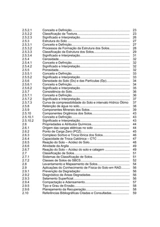 2.5.2.1    Conceito e Definição...................................................................        23
2.5.2.2    Classificação da Textura............................................................           23
2.5.2.3    Significado e Interpretação.........................................................           26
2.5.3      Estrutura do Solo .......................................................................      27
2.5.3.1    Conceito e Definição...................................................................        27
2.5.3.2    Processos de Formação da Estrutura dos Solos.......................                            28
2.5.3.3    Classificação da Estrutura dos Solos.........................................                  29
2.5.3.4    Significado e Interpretação.........................................................           31
2.5.4      Cerosidade.................................................................................    32
2.5.4.1    Conceito e Definição...................................................................        32
2.5.4.2    Significado e Interpretação.........................................................           32
2.5.5      Porosidade..................................................................................   32
2.5.5.1    Conceito e Definição...................................................................        33
2.5.5.2    Significado e Interpretação.........................................................           33
2.5.6      Densidade do Solo (Ds) e das Partículas (Dp)...........................                        34
2.5.6.1    Conceito e Definição...................................................................        34
2.5.6.2    Significado e Interpretação.........................................................           35
2.5.7      Consistência do Solo..................................................................         36
2.5.7.1    Conceito e Definição...................................................................        36
2.5.7.2    Significado e Interpretação.........................................................           37
2.5.7.3    Curva de compressibilidade do Solo e intervalo Hídrico Ótimo                                   37
2.5.8      Retenção de água no solo..........................................................             38
2.5.9      Componentes Minerais dos Solos..............................................                   39
2.5.10     Componentes Orgânicos dos Solos...........................................                     43
2.5.10.1   Conceito e Definição...................................................................        43
2.5.10.2   Significado e Interpretação.........................................................           43
2.6        Propriedades e Atributos Químicos............................................                  44
2.6.1      Origem das cargas elétricas no solo .........................................                  44
2.6.2      Ponto de Carga Zero (PCZ)........................................................              45
2.6.3      Complexo Sortivo e Troca Iônica dos Solos...............................                       46
2.6.4      Capacidade de Troca Catiônica – CTC .....................................                      47
2.6.5      Reação do Solo – Acidez do Solo..............................................                  48
2.6.6      Atividade da Argila .....................................................................      49
2.6.7      Reação do Solo – Acidez do solo e calagem ............................                         49
2.7        Classificação de Solos................................................................         51
2.7.1      Sistemas de Classificação de Solos...........................................                  51
2.7.2      Classes de Solos do SBCS........................................................               52
2.8        Levantamento e Mapeamento de Solos.....................................                        54
2.9        Aplicações do Conhecimento de Física do Solo em RAD..........                                  56
2.9.1      Prevenção da Degradação:........................................................               56
2.9.2      Diagnóstico de Áreas Degradadas.............................................                   56
2.9.3      Selamento Superficial.................................................................         56
2.9.4      Compactação e Adensamento...................................................                   57
2.9.5      Tipo e Grau de Erosão...............................................................           58
2.9.6      Planejamento da Recuperação..................................................                  58
2.10       Referências Bibliográficas Citadas e Consultadas....................                           59
 