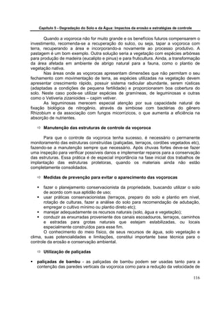 Capítulo 5 - Degradação do Solo e da Água: Impactos da erosão e estratégias de controle


       Quando a voçoroca não for muito grande e os benefícios futuros compensarem o
investimento, recomenda-se a recuperação do sulco, ou seja, tapar a voçoroca com
terra, recuperando a área e incorporando-a novamente ao processo produtivo. A
pastagem é um bom exemplo. Outra solução seria a vegetação com espécies arbóreas
para produção de madeira (eucalipto e pinus) e para fruticultura. Ainda, a transformação
da área afetada em ambiente de abrigo natural para a fauna, como o plantio de
vegetação nativa.
       Nas áreas onde as voçorocas apresentam dimensões que não permitam o seu
fechamento com movimentação de terra, as espécies utilizadas na vegetação devem
apresentar crescimento rápido, possuir sistema radicular abundante, serem rústicas
(adaptadas a condições de pequena fertilidade) e proporcionarem boa cobertura do
solo. Neste caso pode-se utilizar espécies de gramíneas, de leguminosas e outras
como o Vetiveria zizanioides – capim vetiver.
       As leguminosas merecem especial atenção por sua capacidade natural de
fixação biológica de nitrogênio, através da simbiose com bactérias do gênero
Rhizobium e da associação com fungos micorrízicos, o que aumenta a eficiência na
absorção de nutrientes.

      Manutenção das estruturas de controle da voçoroca

      Para que o controle da voçoroca tenha sucesso, é necessário o permanente
monitoramento das estruturas construídas (paliçadas, terraços, cordões vegetados etc),
fazendo-se a manutenção sempre que necessário. Após chuvas fortes deve-se fazer
uma inspeção para verificar possíveis danos e implementar reparos para a conservação
das estruturas. Essa prática é de especial importância na fase inicial dos trabalhos de
implantação das estruturas protetoras, quando os materiais ainda não estão
completamente consolidados.

      Medidas de prevenção para evitar o aparecimento das voçorocas

       fazer o planejamento conservacionista da propriedade, buscando utilizar o solo
       de acordo com sua aptidão de uso;
       usar práticas conservacionistas (terraços, preparo do solo e plantio em nível,
       rotação de culturas, fazer a análise do solo para recomendação de adubação,
       empregar o cultivo mínimo ou plantio direto etc);
       manejar adequadamente os recursos naturais (solo, água e vegetação);
       conduzir as enxurradas proveniente dos canais escoadouros, terraços, caminhos
       e estradas para grotas naturais que estejam estabilizadas, ou locais
       especialmente construídos para esse fim.
       O conhecimento do meio físico, de seus recursos de água, solo vegetação e
clima, suas potencialidades e limitações, constitui importante base técnica para o
controle da erosão e conservação ambiental.

      Utilização de paliçadas

   paliçadas de bambu - as paliçadas de bambu podem ser usadas tanto para a
   contenção das paredes verticais da voçoroca como para a redução da velocidade de

                                                                                              116
 