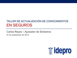 TALLER DE ACTUALIZACIÓN DE CONOCIMIENTOS
EN SEGUROS
Carlos Reyes – Ajustador de Siniestros
27 de septiembre de 2013
 