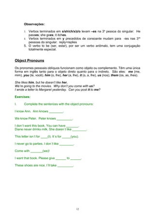 Observações:

       3. Verbos terminados em s/sh/ch/x/z/o levam –es na 3a pessoa do singular: He
          passes; she goes; it itches.
       4. Verbos terminados em y precedidos de consoante mudam para -ies nas 3as
          pessoas do singular: reply=replies
       5. O verbo to be (ser, estar), por ser um verbo anômalo, tem uma conjugação
          totalmente especial.


Object Pronouns

Os pronomes pessoais oblíquos funcionam como objeto ou complemento. Têm uma única
forma em inglês tanto para o objeto direto quanto para o indireto. São eles: me (me,
mim), you (te, você), him (o, lhe), her (a, lhe), it (o, a, lhe), us (nos), them (os, as, lhes).

She likes him, but he doesn’t like her.
We’re going to the movies. Why don’t you come with us?
I wrote a letter to Margaret yesterday. Can you post it to me?

Exercises:

I.     Complete the sentences with the object pronouns:

I know Ann. Ann knows ________.

We know Peter. Peter knows _________.

I don´t want this book. You can have _______.
Diane never drinks milk. She doesn´t like ________.

This letter isn´t for ____(I). It´s for _____(you).

I never go to parties. I don´t like ________.

Come with _______(we)!

I want that book. Please give ______ to ______.

These shoes are nice. I´ll take _________.




                                                 12
 
