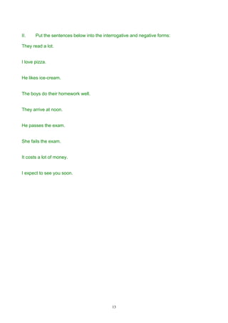 II.    Put the sentences below into the interrogative and negative forms:

They read a lot.


I love pizza.


He likes ice-cream.


The boys do their homework well.


They arrive at noon.


He passes the exam.


She fails the exam.


It costs a lot of money.


I expect to see you soon.




                                            13
 