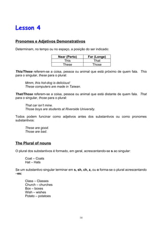 Lesson 4

Pronomes e Adjetivos Demonstrativos

Determinam, no tempo ou no espaço, a posição do ser indicado:

                            Near (Perto)         Far (Longe)
                               This                  That
                              These                Those

This/These referem-se a coisa, pessoa ou animal que está próximo de quem fala. This
para o singular, these para o plural:

      Mmm, this hot-dog is delicious!
      These computers are made in Taiwan.

That/Those referem-se a coisa, pessoa ou animal que está distante de quem fala. That
para o singular, those para o plural:

      That car isn’t mine.
      Those boys are students at Riverside University.

Todos podem funcinar como adjetivos antes dos substantivos ou como pronomes
substantivos:

      These are good.
      Those are bad.


The Plural of nouns

O plural dos substantivos é formado, em geral, acrescentando-se s ao singular:

      Coat – Coats
      Hat – Hats

Se um substantivo singular terminar em s, sh, ch, z, ou o forma-se o plural acrescentando
–es:

      Class – Classes
      Church – churches
      Box – boxes
      Wish – wishes
      Potato – potatoes




                                           14
 