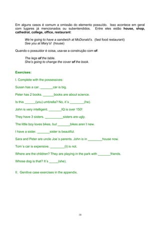 Em alguns casos é comum a omissão do elemento possuído. Isso acontece em geral
com lugares já mencionados ou subentendidos. Entre eles estão house, shop,
cathedral, college, office, restaurant:

       We’re going to have a sandwich at McDonald’s. (fast food restaurant)
       See you at Mary’s! (house)

Quando o possuidor é coisa, usa-se a construção com of:

       The legs of the table.
       She’s going to change the cover of the book.


Exercises:

I. Complete with the possessives:

Susan has a car. _______car is big.

Peter has 2 books. ______books are about science.

Is this ______(you) umbrella? No, it´s ________(he).

John is very intelligent. _______IQ is over 150!

They have 3 sisters. __________sisters are ugly.

The little boy loves bikes, but _______bikes aren´t new.

I have a sister. _______sister is beautiful.

Sara and Peter are uncle Joe´s parents. John is in ________house now.

Tom´s car is expensive. ________(I) is not.

Where are the children? They are playing in the park with _______friends.

Whose dog is that? It´s _____(she).


II. Genitive case exercises in the appendix.




                                               18
 