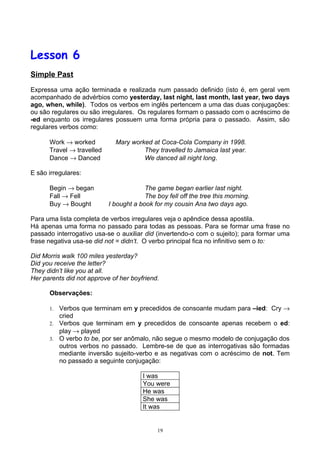 Lesson 6
Simple Past

Expressa uma ação terminada e realizada num passado definido (isto é, em geral vem
acompanhado de advérbios como yesterday, last night, last month, last year, two days
ago, when, while). Todos os verbos em inglês pertencem a uma das duas conjugações:
ou são regulares ou são irregulares. Os regulares formam o passado com o acréscimo de
-ed enquanto os irregulares possuem uma forma própria para o passado. Assim, são
regulares verbos como:

      Work → worked          Mary worked at Coca-Cola Company in 1998.
      Travel → travelled              They travelled to Jamaica last year.
      Dance → Danced                  We danced all night long.

E são irregulares:

      Begin → began                     The game began earlier last night.
      Fall → Fell                       The boy fell off the tree this morning.
      Buy → Bought         I bought a book for my cousin Ana two days ago.

Para uma lista completa de verbos irregulares veja o apêndice dessa apostila.
Há apenas uma forma no passado para todas as pessoas. Para se formar uma frase no
passado interrogativo usa-se o auxiliar did (invertendo-o com o sujeito); para formar uma
frase negativa usa-se did not = didn’t. O verbo principal fica no infinitivo sem o to:

Did Morris walk 100 miles yesterday?
Did you receive the letter?
They didn’t like you at all.
Her parents did not approve of her boyfriend.

      Observações:

      1. Verbos que terminam em y precedidos de consoante mudam para –ied: Cry →
         cried
      2. Verbos que terminam em y precedidos de consoante apenas recebem o ed:
         play → played
      3. O verbo to be, por ser anômalo, não segue o mesmo modelo de conjugação dos
         outros verbos no passado. Lembre-se de que as interrogativas são formadas
         mediante inversão sujeito-verbo e as negativas com o acréscimo de not. Tem
         no passado a seguinte conjugação:

                                       I was
                                       You were
                                       He was
                                       She was
                                       It was


                                             19
 