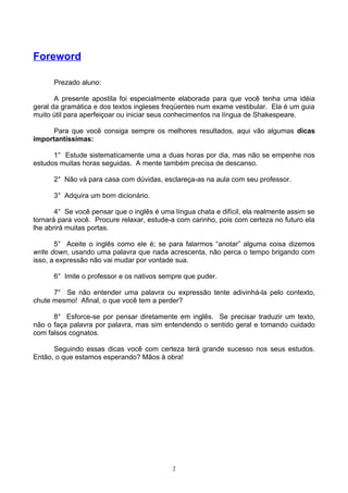 Foreword

      Prezado aluno:

       A presente apostila foi especialmente elaborada para que você tenha uma idéia
geral da gramática e dos textos ingleses freqüentes num exame vestibular. Ela é um guia
muito útil para aperfeiçoar ou iniciar seus conhecimentos na língua de Shakespeare.

      Para que você consiga sempre os melhores resultados, aqui vão algumas dicas
importantíssimas:

      1° Estude sistematicamente uma a duas horas por dia, mas não se empenhe nos
estudos muitas horas seguidas. A mente também precisa de descanso.

      2° Não vá para casa com dúvidas, esclareça-as na aula com seu professor.

      3° Adquira um bom dicionário.

       4° Se você pensar que o inglês é uma língua chata e difícil, ela realmente assim se
tornará para você. Procure relaxar, estude-a com carinho, pois com certeza no futuro ela
lhe abrirá muitas portas.

       5° Aceite o inglês como ele é; se para falarmos “anotar” alguma coisa dizemos
write down, usando uma palavra que nada acrescenta, não perca o tempo brigando com
isso, a expressão não vai mudar por vontade sua.

      6° Imite o professor e os nativos sempre que puder.

      7° Se não entender uma palavra ou expressão tente adivinhá-la pelo contexto,
chute mesmo! Afinal, o que você tem a perder?

      8° Esforce-se por pensar diretamente em inglês. Se precisar traduzir um texto,
não o faça palavra por palavra, mas sim entendendo o sentido geral e tomando cuidado
com falsos cognatos.

      Seguindo essas dicas você com certeza terá grande sucesso nos seus estudos.
Então, o que estamos esperando? Mãos à obra!




                                            2
 