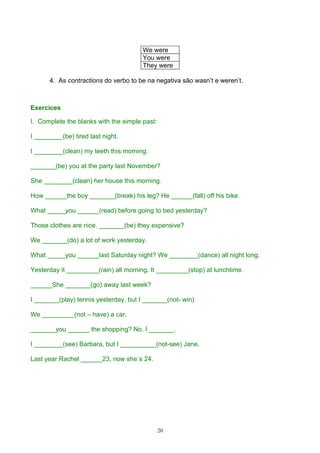 We were
                                       You were
                                       They were

      4. As contractions do verbo to be na negativa são wasn’t e weren’t.



Exercices

I. Complete the blanks with the simple past:

I ________(be) tired last night.

I ________(clean) my teeth this morning.

_______(be) you at the party last November?

She ________(clean) her house this morning.

How ______the boy _______(break) his leg? He ______(fall) off his bike.

What _____you ______(read) before going to bed yesterday?

Those clothes are nice. _______(be) they expensive?

We _______(do) a lot of work yesterday.

What _____you ______last Saturday night? We ________(dance) all night long.

Yesterday it _________(rain) all morning. It _________(stop) at lunchtime.

______She _______(go) away last week?

I _______(play) tennis yesterday, but I _______(not- win)

We _________(not – have) a car.

_______you ______ the shopping? No, I _______.

I ________(see) Barbara, but I __________(not-see) Jane.

Last year Rachel ______23, now she´s 24.




                                               20
 