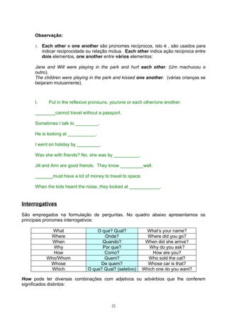 Observação:

     1.   Each other e one another são pronomes recíprocos, isto é , são usados para
          indicar reciprocidade ou relação mútua. Each other indica ação recíproca entre
          dois elementos, one another entre vários elementos:

     Jane and Will were playing in the park and hurt each other. (Um machucou o
     outro).
     The children were playing in the park and kissed one another. (várias crianças se
     beijaram mutuamente).



     I.      Put in the reflexive pronouns, you/one or each other/one another:

     ________cannot travel without a passport.

     Sometimes I talk to _________.

     He is looking at ___________.

     I went on holiday by _________.

     Was she with friends? No, she was by __________.

     Jill and Ann are good friends. They know _________well.

     _______must have a lot of money to travel to space.

     When the kids heard the noise, they looked at ____________.


Interrogatives

São empregados na formulação de perguntas. No quadro abaixo apresentamos os
principais pronomes interrogativos:

              What                  O que? Qual?            What’s your name?
             Where                     Onde?                 Where did you go?
              When                    Quando?               When did she arrive?
              Why                     Por que?                Why do you ask?
              How                      Como?                   How are you?
            Who/Whom                   Quem?                 Who sold the cat?
             Whose                   De quem?                Whose car is that?
              Which             O que? Qual? (seletivo)    Which one do you want?

How pode ter diversas combinações com adjetivos ou advérbios que lhe conferem
significados distintos:



                                           22
 