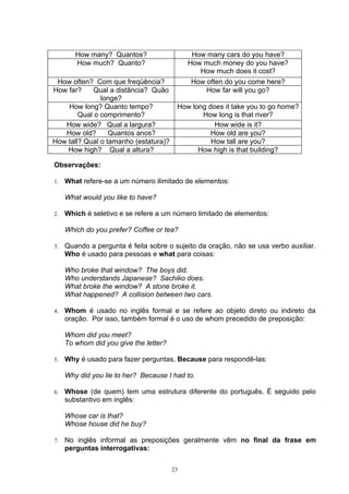 How many? Quantos?                    How many cars do you have?
        How much? Quanto?                    How much money do you have?
                                                How much does it cost?
 How often? Com que freqüência?              How often do you come here?
How far?     Qual a distância? Quão              How far will you go?
               longe?
    How long? Quanto tempo?              How long does it take you to go home?
        Qual o comprimento?                     How long is that river?
   How wide? Qual a largura?                        How wide is it?
   How old?       Quantos anos?                    How old are you?
How tall? Qual o tamanho (estatura)?               How tall are you?
    How high? Qual a altura?                   How high is that building?

Observações:

1.   What refere-se a um número ilimitado de elementos:

     What would you like to have?

2.   Which é seletivo e se refere a um número limitado de elementos:

     Which do you prefer? Coffee or tea?

3.   Quando a pergunta é feita sobre o sujeito da oração, não se usa verbo auxiliar.
     Who é usado para pessoas e what para coisas:

     Who broke that window? The boys did.
     Who understands Japanese? Sachiko does.
     What broke the window? A stone broke it.
     What happened? A collision between two cars.

4.   Whom é usado no inglês formal e se refere ao objeto direto ou indireto da
     oração. Por isso, também formal é o uso de whom precedido de preposição:

     Whom did you meet?
     To whom did you give the letter?

5.   Why é usado para fazer perguntas, Because para respondê-las:

     Why did you lie to her? Because I had to.

6.   Whose (de quem) tem uma estrutura diferente do português. É seguido pelo
     substantivo em inglês:

     Whose car is that?
     Whose house did he buy?

7.   No inglês informal as preposições geralmente vêm no final da frase em
     perguntas interrogativas:

                                        23
 