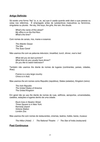 Artigo Definido

Só existe uma forma “the” (o, a, os, as) que é usada quando está claro a que pessoa ou
coisa nos referimos. É empregado antes de substantivos masculinos ou femininos,
singulares ou plurais: the sky, the boys, the girls, the rain, the clouds.

      What’s the name of this street?
      My office is on the first floor.
      What’s the time?

Com nomes de canais, rios, mares e oceanos:

      The Atlantic Ocean
      The Nile
      The Suez Canal

Não usamos the com as palavras television, breakfast, lunch, dinner, next e last:

      What did you do last summer?
      What time do you usually have dinner?
      Do you like to watch television?

Também não usamos the diante de nomes de lugares (continentes, países, cidades,
ilhas):

      France is a very large country.
      China is in Asia.

Mas usamos the em nomes como Republic (república), States (estados), Kingdom (reino):

      The Irish Republic
      The United States of America
      The United Kingdom

Em geral não se usa the diante de nomes de ruas, edifícios, aeroportos, universidades,
castelos, estações e lugares dentro de uma cidade:

      Kevin lives in Newton Street.
      Times Square is in New York.
      Kennedy airport
      Victoria Station
      London Zoo

Mas usamos the com nomes de restaurantes, cinemas, teatros, hotéis, bares, museus:

      The Hilton (Hotel) /    The National Theatre    /   The Star of India (restaurant)

Past Continuous


                                            25
 