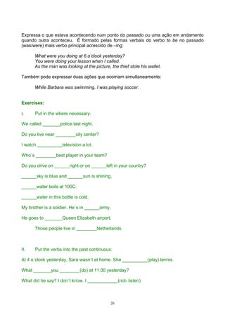 Expressa o que estava acontecendo num ponto do passado ou uma ação em andamento
quando outra aconteceu. É formado pelas formas verbais do verbo to be no passado
(was/were) mais verbo principal acrescido de –ing:

      What were you doing at 6 o’clock yesterday?
      You were doing your lesson when I called.
      As the man was looking at the picture, the thief stole his wallet.

Também pode expressar duas ações que ocorriam simultaneamente:

      While Barbara was swimming, I was playing soccer.


Exercises:

I.     Put in the where necessary:

We called _______police last night.

Do you live near ________city center?

I watch __________television a lot.

Who´s ________best player in your team?

Do you drive on ______right or on ______left in your country?

______sky is blue and ______sun is shining.

______water boils at 100C.

______water in this bottle is cold.

My brother is a soldier. He´s in ______army.

He goes to _______Queen Elizabeth airport.

      Those people live in ________Netherlands.



II.    Put the verbs into the past continuous:

At 4 o´clock yesterday, Sara wasn´t at home. She __________(play) tennis.

What _______you ________(do) at 11:30 yesterday?

What did he say? I don´t know. I ____________(not- listen)



                                             26
 
