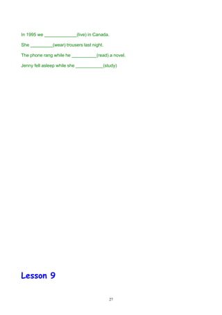 In 1995 we _____________(live) in Canada.

She _________(wear) trousers last night.

The phone rang while he __________(read) a novel.

Jenny fell asleep while she ___________(study)




Lesson 9

                                           27
 