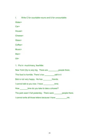 I.     Write C for countable nouns and U for uncountable:

Water=

Car=

House=

Cheese=

Glass=

Coffee=

Music=

Man=

Oil=


1. Put in much/many, few/little:

New York City is very big. There are _________people there.

This food is horrible. There´s too _________salt in it

Bob is not very happy. He has ________friends.

I cannot talk to you now. I have __________time.

How _______time do you take to take a shower?

The park wasn´t full yesterday. There were _______people there.

I cannot write all those letters because I have __________ink.




                                       29
 