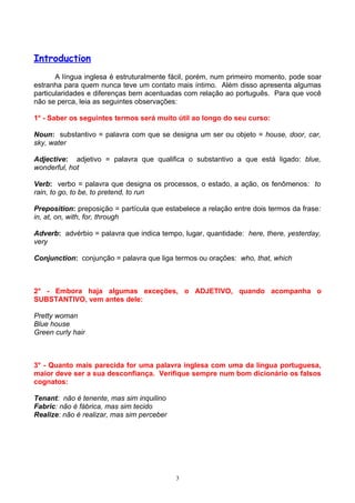 Introduction
       A língua inglesa é estruturalmente fácil, porém, num primeiro momento, pode soar
estranha para quem nunca teve um contato mais íntimo. Além disso apresenta algumas
particularidades e diferenças bem acentuadas com relação ao português. Para que você
não se perca, leia as seguintes observações:

1° - Saber os seguintes termos será muito útil ao longo do seu curso:

Noun: substantivo = palavra com que se designa um ser ou objeto = house, door, car,
sky, water

Adjective: adjetivo = palavra que qualifica o substantivo a que está ligado: blue,
wonderful, hot

Verb: verbo = palavra que designa os processos, o estado, a ação, os fenômenos: to
rain, to go, to be, to pretend, to run

Preposition: preposição = partícula que estabelece a relação entre dois termos da frase:
in, at, on, with, for, through

Adverb: advérbio = palavra que indica tempo, lugar, quantidade: here, there, yesterday,
very

Conjunction: conjunção = palavra que liga termos ou orações: who, that, which



2° - Embora haja algumas exceções, o ADJETIVO, quando acompanha o
SUBSTANTIVO, vem antes dele:

Pretty woman
Blue house
Green curly hair



3° - Quanto mais parecida for uma palavra inglesa com uma da língua portuguesa,
maior deve ser a sua desconfiança. Verifique sempre num bom dicionário os falsos
cognatos:

Tenant: não é tenente, mas sim inquilino
Fabric: não é fábrica, mas sim tecido
Realize: não é realizar, mas sim perceber




                                            3
 