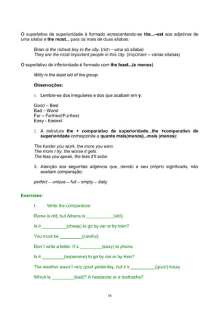 O superlativo de superioridade é formado acrescentando-se the...–est aos adjetivos de
uma sílaba e the most... para os mais de duas sílabas:

      Brian is the richest boy in the city. (rich – uma só sílaba)
      They are the most important people in this city. (important – várias sílabas)

O superlativo de inferioridade é formado com the least...(o menos)

      Willy is the least old of the group.

      Observações:

      1.   Lembre-se dos irregulares e dos que acabam em y:

      Good – Best
      Bad – Worst
      Far – Farthest/Furthest
      Easy - Easiest

      2.   A estrutura the + comparativo de superioridade...the +comparativo de
           superioridade corresponde a quanto mais(menos)...mais (menos):

      The harder you work, the more you earn.
      The more I try, the worse it gets.
      The less you speak, the less it’ll ache.

      3. Atenção aos seguintes adjetivos que, devido a seu próprio significado, não
         aceitam comparação:

      perfect – unique – full – empty – daily


Exercises:

      I.      Write the comparative:

      Rome is old, but Athens is ___________(old).

      Is it __________(cheap) to go by car or by train?

      You must be _________(careful).

      Don´t write a letter. It´s _________(easy) to phone.

      Is it _________(expensive) to go by car or by train?

      The weather wasn´t very good yesterday, but it´s __________(good) today.

      Which is _________(bad)? A headache or a toothache?



                                                34
 