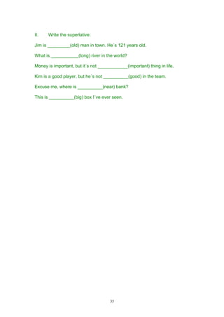II.   Write the superlative:

Jim is _________(old) man in town. He´s 121 years old.

What is ___________(long) river in the world?

Money is important, but it´s not ____________(important) thing in life.

Kim is a good player, but he´s not __________(good) in the team.

Excuse me, where is __________(near) bank?

This is __________(big) box I´ve ever seen.




                                      35
 