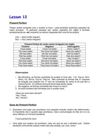 Lesson 12
Present Perfect

Tempo verbal composto com o auxiliar to have + past participle (particípio passado) do
verbo principal. O particípio passado dos verbos regulares em inglês é formado
acrescentando-se –ed, enquanto os verbos irregulares têm uma forma própria:

       Like → liked (verbo regular)
       Run → Run (verbo irregular)

                    Present Perfect do verbo comer (irregular) em inglês
                 Positive                  Negative              Interrogative
              I have eaten             I have not eaten          Have I eaten?
            You have eaten           You have not eaten         Have you eaten?
             He has eaten             He has not eaten           Has he eaten?
             She has eaten            She has not eaten         Has she eaten?
               It has eaten            It has not eaten          Has it eaten?
             We have eaten            We have not eaten         Have we eaten?
            You have eaten           You have not eaten         Have you eaten?
            They have eaten          They have not eaten       Have they eaten?


       Observações:

       1. Na afirmativa, as formas contraídas do auxiliar to have são: I’ve, You’ve, He’s,
          She’s, It’s, We’ve, You’ve, They’ve. Não confunda as formas das 3as pessoas
          do singular que acabam em “s” com as contrações do verbo to be que têm a
          mesma forma. O contexto dirá qual forma está sendo usada.
       2. Na negativa, as formas contraídas são haven’t e hasn’t.
       3. As short answers são formadas com o auxiliar have:

       -Have you ever been abroad?
       -Yes, I have.
       -No, I haven’t.


Usos do Present Perfect

1. Expressar uma ação que aconteceu num passado recente, porém não determinado.
   O importante não é quando algo aconteceu, mas a comunicação do fato em si e os
   seus reflexos no momento presente:

       I have painted the room.

2.   Uma ação que acabou de acontecer, caso em que se usa o advérbio just. Outros
     advérbios comumente usados neste caso são already, yet, ever, never:


                                            36
 