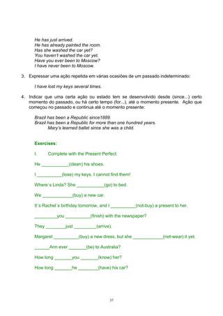 He has just arrived.
      He has already painted the room.
      Has she washed the car yet?
      You haven’t washed the car yet.
      Have you ever been to Moscow?
      I have never been to Moscow.

3. Expressar uma ação repetida em várias ocasiões de um passado indeterminado:

      I have lost my keys several times.

4. Indicar que uma certa ação ou estado tem se desenvolvido desde (since...) certo
   momento do passado, ou há certo tempo (for...), até o momento presente. Ação que
   começou no passado e continua até o momento presente:

      Brazil has been a Republic since1889.
      Brazil has been a Republic for more than one hundred years.
             Mary’s learned ballet since she was a child.


      Exercises:

      I.    Complete with the Present Perfect:

      He ___________(clean) his shoes.

      I __________(lose) my keys. I cannot find them!

      Where´s Linda? She ___________(go) to bed.

      We ____________(buy) a new car.

      It´s Rachel´s birthday tomorrow, and I __________(not-buy) a present to her.

      _________you __________(finish) with the newspaper?

      They ________just _________(arrive).

      Margaret __________(buy) a new dress, but she ____________(not-wear) it yet.

      ______Ann ever _______(be) to Australia?

      How long _______you _______(know) her?

      How long _______he ________(have) his car?




                                           37
 